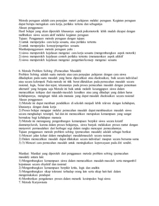 Metode peragaan adalah cara penyajian materi pelajaran melalui peragaan. Kegiatan peragaan
dapat berupa meragakan cara kerja, perilaku tertenu dan sebagainya
Alasan penggunaan:
Hasil belajar yang akan diperoleh khususnya aspek psikomotorik lebih mudah dicapai dengan
melibatkan siswa secara aktif melalui kegiatan peragaan
Tujuan: Penggunaan metode peragaan dengan tujuan:
1) untuk memperjelas cara kerja sesuatu, atau perilaku tertentu
2) untuk memperjelas konsep/pengertian sesuatu
Manfaatpenggunaan metode peragaan yaitu :
1) siswa memperoleh kejelasan mengenai cara kerja sesuatu (mengembangkan aspek motorik)
2) siswa memperoleh kejelasan contoh perilaku tertentu (menanamkan aspek afektif
3) siswa memperoleh kejelasan mengenai pengertian/konsep mengenai sesuatu
6. Metode Problem Solving (Pemecahan Masalah)
Problem Solving adalah suatu metode atau cara penyajian pelajaran dengan cara siswa
dihadapkan pada suatu masalah yang harus dipecahkan atau diselesaikan, baik secara individual
atau secara kelompok Pada metode ini titik berat diletakkan pada pemecahan masalah secara
rasional, logis, benar dan tepat, tekanannya pada proses pemecahan masalah dengan penentuan
alternatif yang berguna saja Metode ini baik untuk melatih kesanggupan siswa dalam
memecahkan terlepas dari masalah-masalah kesulitan atau yang dihadapi yang dalam harus
kehidupannya, mengingat tidak ada manusia yang dapat masalah diselesaikan secara rasional
Alasan penggunaan
1) Metode ini dapat membuat pendidikan di sekolah menjadi lebih relevan dengan kehidupan,
khususnya dengan dunia kerja
2) Proses belajar mengajar melalui pemecahan masalah dapat membiasakan masalah siswa
secara menghadapi terampil, hal dan ini memecahkan merupakan kemampuan yang sangat
bermakna bagi kehidupan manusia
3) Metode ini merangsang pengembangan kemampuan berpikir siswa secara kreatif
danmenyeluruh, karena dalam proses belajarnya, siswa banyak melakukan proses runtut dengan
menyoroti permasalahan dari berbagai segi dalam rangka mencapai pemecahannya.
Tujuan penggunaan metode problem solving (pemecahan masalah) adalah sebagai berikut:
1) Mencari jalan keluar dalam menghadapi masalahmasalah secara rasiona
2) Dalam memecahkan masalah dapat dilakukan secara individual maupun secara bersama-sama
3) 3) Mencari cara pemecahan masalah untuk meningkatkan kepercayaan pada diri sendiri.
Manfaat: Manfaat yang diperoleh dari penggunaan metode problem solving (pemecahan
masalah) antara lain:
1) Mengembangkan kemampuan siswa dalam memecahkan masalah-masalah serta mengambil
keputusan secara obyektif dan rasional
2) Mengembangkan kemampuan berpikir kritis, logis dan analitis
3) Mengembangkan sikap toleransi terhadap orang lain serta sikap hati-hati dalam
mengemukakan pendapat
4) Memberikan pengalaman proses dalam menarik kesimpulan bagi siswa
7. Metode Karyawisata
 