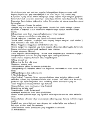Metode karyawisata ialah suatu cara penyajian bahan pelajaran dengan membawa murid
langsung kepada obyek yang akan dipelajari di luar kelas. Karya= kerja, wisata= pergi
Karyawisata = pergi bekerja. Dalam hubungannya dengan kegiatan belajar mengajar, pengertian
karyawisata berarti siswa-siswa mempelajari suatu obyek di tempat mana obyek tersebut berada.
Karyawisata dapat dilakukan dalamwaktu singkap beberapa jam saja ataupun cukup lama sampai
beberapa hari.
Alasan Penggunaan Metode Karyawisata
1) Obyek yang akan dipelajari tidak dapat dibawa kedalam kelas karena, misalnya: a) terlalu
besar/berat b) berbahaya c) akan berubah bila berpindah tempat d) obyek terdapat di tempat
tertentu
2) Kepentingan siswa dalam rangka melengkapi proses belajar mengajar
Tujuan penggunaan metode karyawisata antara lain:
1) untuk melengkapi pengetahuan yang diperoleh di sekolah atau kelas
2) untuk melihat, mengamati, menghayati secara langsung dannyata mengenai obyek tersebut 3)
untuk menanamkan nilai moral pada siswa
Manfaat Penggunaan menggunakan metode karyawisata yaitu:
1) siswa memperoleh pengalaman yang nyata mengenai obyek studi dalam kegiatan karyawisata
2) dapat memberikan motivasi untuk mendalami materi pelajaran
8.Metode Mengarang (Ekspresi).
Alasan pengunaan metode mengarang: Terutama untuk mengembangkan dan melatih daya pikir
dan cipta/imajinasi siswa atas nilai yang menjadi tujuan dalam pokok bahasan
Tujuan: Metode mengarang bertujuan untuk mengembangkan:
1) Sikap kemandirian
2) Daya cipta dan daya pikir siswa
Manfaatnya, terutama untuk:
1) Media ekspresi pikiran dan wawasan (estetis) siswa
2) Mengembangkan kemampuan menulis dan penguasaan cara komunikasi secara rasional dan
tertulis
3) Mengembangkan daya analisis-rasional
9. Metode Pemberian Tugas
Alasan/Rasional Penggunaan Dalam proses pembelajaran, siswa hendaknya didorong untuk
melakukan kegiatan yang dapat menumbuhkan proses kegiatan kreatif. Oleh karena itu metode
pemberian tugas dapat dipergunakan untuk mendukung metode pembelajaran yang lain.
Tujuan Penggunaan metode pemberian tugas bertujuan:
1) menumbuhkan proses pembelajaran yang eksploratif
2) mendorong perilaku kreatif
3) membiasakan berpikir komprehensif
4) memupuk kemandirian dalam proses pembelajaran
Manfaat Metode pemberian tugas yang digunakan secara tepat dan terencana dapat bermanfaat
untuk:
1) menumbuhkan kebiasaan belajar secara mandiri dalam lingkungan bersama (kolektif) maupun
sendiri
2) melatih cara mencari informasi secara langsung dari sumber belajar yang terdapat di
lingkungan sekolah, rumah dan masyarakat
3) menumbuhkan suasana pembelajaran yang menggairahkan (rekreatif)
10. Metode Simulasi
 