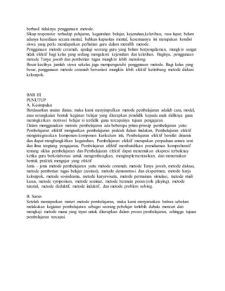 berhasil tidaknya penggunaan metode.
Sikap responsive terhadap pelajaran, kegairahan belajar, kejenuhan,keletihan, rasa lapar, belum
adanya kesediaan secara mental, bahkan kapasitas mental, kesemuanya ini merupakan kondisi
siswa yang perlu mendapatkan perhatian guru dalam memilih metode.
Penggunaan metode ceramah, apalagi seorang guru yang belum berpengalaman, mungkin sangat
tidak efektif bagi kelas yang sedang mengalami kejenuhan dan keletihan. Baginya, penggunaan
metode Tanya jawab dan pemberian tugas mungkin lebih menolong.
Besar kecilnya jumlah siswa sekelas juga mempengaruhi penggunaan metode. Bagi kelas yang
besar, penggunaan metode ceramah bervariasi mungkin lebih efektif ketimbang metode diskusi
kelompok.
BAB III
PENUTUP
A. Kesimpulan
Berdasarkan uraian diatas, maka kami menyimpulkan metode pembelajaran adalah cara, model,
atau serangkaian bentuk kegiatan belajar yang diterapkan pendidik kepada anak didiknya guna
meningkatkan motivasi belajar si terdidik guna tercapainya tujuan pengajaran.
Dalam menggunakan metode pembelajaran ada beberapa prinsi-prinsip pembelajaran yaitu:
Pembelajaran efektif menguatkan pembelajaran praktek dalam tindakan, Pembelajaran efektif
mengintegrasikan komponen-komponen kurikulum inti, Pembelajaran efektif bersifat dinamis
dan dapat mengbangkitkan kegairahan, Pembelajaran efektif merupakan perpaduan antara seni
dan ilmu tengtang pengajaran, Pembelajaran efektif membutuhkan pemahaman komprehensif
tentang siklus pembelajaran dan Pembelajaran efektif dapat menemukan ekspresi terbaiknay
ketika guru berkolaborasi untuk mengembangkan, mengimplementasikan, dan menemukan
bentuk praktek mengajar yang efektif
Jenis – jenis metode pembelajaran yaitu metode ceramah, metode Tanya jawab, metode diskusi,
metode pemberian tugas belajar (resitasi), metode demonstrasi dan eksperimen, metode kerja
kelompok, metode sosiodrama, metode karyawisata, metode permainan simulasi, metode studi
kasus, metode symposium, metode seminar, metode bermain peran (role playing), metode
tutorial, metode deduktif, metode induktif, dan metode problem solving.
B. Saran
Setelah memaparkan materi metode pembelajaran, maka kami menyarankan bahwa sebelum
melakukan kegiatan pembelajaran sebagai seorang pebelajar terlebih dahulu mencari dan
mengkaji metode mana yang tepat untuk diterapkan dalam proses pembelajaran, sehingga tujuan
pembelajaran tercapai.
 