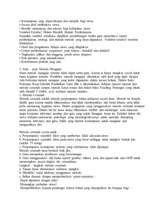 • Kemampuan yang dapat dicapai dan menarik bagi siswa
• Secara aktif melibatkan siswa
• Bersifat menentang dan relevan bagi kebutuhan siswa
Variabel-Variabel Dalam Memilih Bentuk Pembelajaran
Sejumlah variabel sebaiknya dijadikan pertimbangan ketika guru menyeleksi model
pembelajaran, strategi, dan metode-metode yang akan digunakan. Variabel-variabel tersebut
diantaranya :
• Hasil dan pengalaman belajar siswa yang diinginkan
• Urutan pembelajaran (sequence) yang selaras : deduktif atau induktif
• Tingkaatan pilihan dan tanggung jawab siswa (degree)
• Pola interaksi yang memunkinkan
• Keterbatasan praktek yang ada.
3. Jenis – jenis Metode Mengajar
Suatu metode mengajar tertentu tidak dapat serba guna, karena ia hanya mungkin cocok untuk
suatu kegiatan tertentu. Pemilihan metode mengajar ditentukan oleh hasil yang ingin dicapai.
Ada beberapa metode mengajar yang lazim digunakan dalam proses belajar. Dalam buku
Pedoman Kerja Sekolah Pendidikan Guru Jilid I, dikemukakan delapan macam metode dari
metode ceramah sampai metode karya wisata dan dalam buku Teaching Strategies yang ditulis
oleh Donald C Orlich, et.el, terdapat metode simulasi.
1. Metode Ceramah
Metode ceramah adalah metode penyampaian bahan pelajaran secara lisan. Metode ini banyak
dipilih guru karena mudah dilaksanakan dan tidak membutuhkan alat bantu khusus serta tidak
perlu merancang kegiatan siswa. Dalam pengajaran yang menggunakan metode ceramah terdapat
unsur paksaan. Dalam hal ini siswa hanya diharuskan melihat dan mendengar serta mencatat
tanpa komentar informasi penting dari guru yang selalu dianggap benar itu. Padahal dalam diri
siswa terdapat mekanisme psikologis yang memungkinkannya untuk menolak disamping
menerima informasi dari guru. Inilah yang disebut kemampuan untuk mengatur dan
mengarahkan diri.
Metode ceramah cocok untuk :
a. Penyampaian sejumlah fakta yang sumbernya tidak ada pada siswa
b. Penyampaian sejumlah fakta pada siswa yang besar sehingga tidak mungkin bentuk lain
(sekitar 75 orang)
c. Penyampaian kesimpulan tertentu yang sebelumnya telah dipelajari.
Metode ceramah akan berhasil baik jika :
a. Guru merupakan pembicara yang bersemangat
b. Guru menggunakan alat bantu seperti gambar, tulisan, peta, dan papan tulis atau OHP untuk
menerangkan secara ringkas inti ceramahnya.
Langkah – langkah metode ceramah:
a. Tujuan harus dirumuskan sekhusus mungkin
b. Diselidiki wajar tidaknya penggunaan metode
c. Bahan disusun dengan memperhatikan syarat-syaratnya :
Dapat dipahami dengan jelas
Menangkap perhatian siswa
Memperlihatkan kepada pendengar bahwa bahan yang disampaikan itu berguna bagi
 