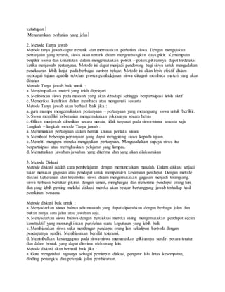 kehidupan.
Menanamkan perhatian yang jelas
2. Metode Tanya jawab
Metode tanya jawab dapat menarik dan memusatkan perhatian siswa. Dengan mengajukan
pertanyaan yang terarah, siswa akan tertarik dalam mengembangkan daya pikir. Kemampuan
berpikir siswa dan keruntutan dalam mengemukakan pokok – pokok pikirannya dapat terdeteksi
ketika menjawab pertanyaan. Metode ini dapat menjadi pendorong bagi siswa untuk mengadakan
penelusuran lebih lanjut pada berbagai sumber belajar. Metode ini akan lebih efektif dalam
mencapai tujuan apabila sebelum proses pembelajaran siswa ditugasi membaca materi yang akan
dibahas
Metode Tanya jawab baik untuk :
a. Menyimpulkan materi yang telah dipelajari
b. Melibatkan siswa pada masalah yang akan dihadapi sehingga berpartisipasi lebih aktif
c. Memeriksa ketelitian dalam membaca atau mengamati sesuatu
Metode Tanya jawab akan berhasil baik jika :
a. guru mampu mengemukakan pertanyaan – pertanyaan yang merangsang siswa untuk berfikir.
b. Siswa memiliki keberanian mengemukakan pikirannya secara bebas
c. Giliran menjawab diberikan secara merata, tidak terpusat pada siswa-siswa tertentu saja
Langkah – langkah metode Tanya jawab :
a. Merumuskan pertanyaan dalam bentuk khusus perilaku siswa
b. Membuat beberapa pertanyaan yang dapat menggiring siswa kepada tujuan.
c. Meneliti mengapa mereka mengajukan pertanyaan. Mengusahakan supaya siswa itu
berpartisipasi atau meringkaskan pelajaran yang lampau.
d. Memutuskan jawaban-jawaban yang diterima dan yang akan dilaksanakan
3. Metode Diskusi
Metode diskusi adalah cara pembelajaran dengan memunculkan masalah. Dalam diskusi terjadi
tukar menukar gagasan atau pendapat untuk memperoleh kesamaan pendapat. Dengan metode
diskusi keberanian dan kreativitas siswa dalam mengemukakan gagasan menjadi terangsang,
siswa terbiasa bertukar pikiran dengan teman, menghargai dan menerima pendapat orang lain,
dan yang lebih penting melalui diskusi mereka akan belajar bertanggung jawab terhadap hasil
pemikiran bersama
Metode diskusi baik untuk :
a. Menyadarkan siswa bahwa ada masalah yang dapat dipecahkan dengan berbagai jalan dan
bukan hanya satu jalan atau jawaban saja.
b. Menyadarkan siswa bahwa dengan berdiskusi mereka saling mengemukakan pendapat secara
konstruktif yang memungkinkan perolehan suatu keputusan yang lebih baik
c. Membiasakan siswa suka mendengar pendapat orang lain sekalipun berbeda dengan
pendapatnya sendiri. Membiasakan bersifat toleransi.
d. Menimbulkan kesanggupan pada siswa-siswa merumuskan pikirannya sendiri secara teratur
dan dalam bentuk yang dapat diterima oleh orang lain.
Metode diskusi akan berhasil baik jika :
a. Guru mengetahui tugasnya sebagai pemimpin diskusi, pengatur lalu lintas kesempatan,
dinding penangkis dan petunjuk jalan pembicaraan.
 