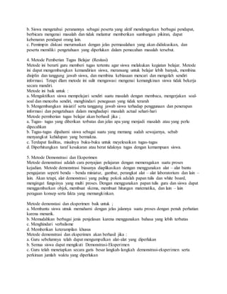 b. Siswa mengetahui peranannya sebagai peserta yang aktif mendengarkan berbagai pendapat,
berbicara mengenai masalah dan tidak melantur memberikan sumbangan pikiran, dapat
kebenaran pendapat orang lain.
c. Pemimpin diskusi merumuskan dengan jelas permasalahan yang akan didiskusikan, dan
peserta memiliki pengetahuan yang diperlukan dalam pemecahan masalah tersebut.
4. Metode Pemberian Tugas Belajar (Resitasi)
Metode ini berarti guru memberi tugas tertentu agar siswa melakukan kegiatan belajar. Metode
ini dapat mengembangkan kemandirian siswa, meransang untuk belajar lebih banyak, membina
disiplin dan tanggung jawab siswa, dan membina kebiasaan mencari dan mengolah sendiri
informasi. Tetapi dlam metode ini sulit mengawasi mengenai kemungkinan siswa tidak bekerja
secara mandiri.
Metode ini baik untuk :
a. Mengaktifkan siswa mempelajari sendiri suatu masalah dengan membaca, mengerjakan soal-
soal dan mencoba sendiri, menghindari penegasan yang tidak terarah
b. Mengembangkan inisiatif serta tanggung jawab siswa terhadap penggunaan dan penerapan
informasi dan pengetahuan dalam menghadapi masalah actual sehari-hari
Metode permberian tugas belajar akan berhasil jika ;
a. Tugas- tugas yang diberikan terbatas dan jelas apa yang menjadi masalah atau yang perlu
dipecahkan
b. Tugas-tugas dipahami siswa sebagai suatu yang memang sudah sewajarnya, sebab
menyangkut kehidupan yang bermakna.
c. Terdapat fasilitas, misalnya buku-buku untuk meyelesaikan tugas-tugas
d. Diperhitungkan taraf kesukaran atau berat tidaknya tugas dengan kemampuan siswa.
5. Metode Demonstrasi dan Eksperimen
Metode demonstrasi adalah cara penyajian pelajaran dengan memeragakan suatu proses
kejadian. Metode demonstrasi biasanya diaplikasikan dengan menggunakan alat – alat bantu
pengajaran seperti benda – benda miniatur, gambar, perangkat alat – alat laboratorium dan lain –
lain. Akan tetapi, alat demonstrasi yang paling pokok adalah papan tulis dan white board,
mengingat fungsinya yang multi proses. Dengan menggunakan papan tulis guru dan siswa dapat
menggambarkan objek, membuat skema, membuat hitungan matematika, dan lain – lain
peragaan konsep serta fakta yang memungkinkan.
Metode demonstasi dan eksperimen baik untuk ;
a. Membantu siswa utnuk memahami dengan jelas jalannya suatu proses dengan penuh perhatian
karena menarik.
b. Memudahkan berbagai jenis penjelasan karena menggunakan bahasa yang lebih terbatas
c. Menghindari verbalisme
d. Memberikan keterampilan khusus
Metode demonstrasi dan eksperimen akan berhasil jika :
a. Guru sebelumnya telah dapat mengumpulkan alat-alat yang diperlukan
b. Semua siswa dapat mengikuti Demonstrasi-Eksperimen
c. Guru telah menetapkan secara garis besar langkah-langkah demonstrasi-eksperimen serta
perkiraan jumlah waktu yang diperlukan
 