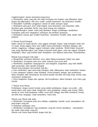 Langkah-langkah metode demonstrasi-eksperimen
a. Merumuskan tujuan yang jelas dari sudut kecakapan atau kegiatan yang diharapkan dapat
dicapai dan dilaksanakan oleh siswa sendiri sesudah demonstrasi dan eksperimen berakhir.
b. Menyelidiki keefektifan penggunaan metode ini untuk mencapai tujuan
c. Menetapkan garis-garis besar setiap langkah suatu demonstrasi atau eksperimen untuk
dicobakan guna menambah hal-hal yang masih kurang atau terlupakan
d. Memperhitungkan jumlah waktu yang diperlukan dengan perimbangan memberikan
kesempatan pada siswa mengajukan pertanyaan dan membuat pertanyaan.
e. Menetapkan rencana guru sesudah eksperimen- demonstrasi berakhir untuk menilai hasil
pelajaran
6. Metode Kerja Kelompok
Dalam metode ini terjadi interaksi antar anggota kelompok dimana setiap kelompok terdiri dari
4-5 orang. Semua anggota harus turut terlibat karena keberhasilan kelompok ditunjang oleh
aktivitas anggotanya, sehingga anggota kelompok saling membantu. Model belajar kooperatif
yang sering diperbincangkan yaitu belajar kooperatif model jigsaw yakni tiap anggota kelompok
mempelajari materi yang berbeda untuk disampaikan atau diajarkan pada teman sekelompoknya.
Metode kerja kelompok baik untuk :
a. Memperbaiki perbedaan individual siswa dalam bidang kemampuan belajar atau minat
b. Memberikan kesempatan pada siswa utnuk berperan serta secara aktif.
c. Memberikan pengalaman mengorganisasi atau mengelola pengetahuan yang telah dimiliki
untuk pemecahan suatu masalah kelompok
Metode kerja kelompok akan berhasil baik jika :
a. Guru memberikan tugas pada setiap kelompok untuk dilaksanakan tanpa memberikan bantuan
b. Guru mengamati kegiatan setiap kelompok. Ketua kelompok menjaga agar pembicaraan
dalam kelompok tidak menyimpang dari pokok masalah dan tidak ada orang-orang tertentu yang
memonopoli pembicaraan
c. Siswa mengetahui dengan jelas tugasnya dan kewajibannya dalam kelompok serta waktu yagn
tersedia
7. Metode Sosio Drama
Pembelajaran dengan metode bermain peran adalah pembelajaran dengan cara seolah – olah
berada dalam suatu situasi untuk memperoleh suatu pemahaman tentang suatu konsep. Dalam
metode ini siswa berkesempatanm terlibat secara aktif sehingga akan lebih memahami konsep
dan lebih lama mengingat, tetapi memerlukan waktu lama.
Metode sosio Drama baik untuk :
a. Memberikan kesempatan pada siswa didalam menghadapi masalah social: menempatkan diri
pada tempat orang lain
b. Meluaskan pandangan siswa
c. Memberikan kemungkinan bagi pemahaman orang lain beserta masalahnya : menempatkan
diri sendiri pada tempat orang lain
Metode sosio drama dapat berhasil dengan baik jika :
 