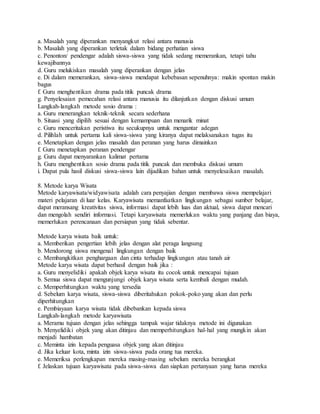 a. Masalah yang diperankan menyangkut relasi antara manusia
b. Masalah yang diperankan terletak dalam bidang perhatian siswa
c. Penonton/ pendengar adalah siswa-siswa yang tidak sedang memerankan, tetapi tahu
kewajibannya
d. Guru melukiskan masalah yang diperankan dengan jelas
e. Di dalam memerankan, siswa-siswa mendapat kebebasan sepenuhnya: makin spontan makin
bagus
f. Guru menghentikan drama pada titik puncak drama
g. Penyelesaian pemecahan relasi antara manusia itu dilanjutkan dengan diskusi umum
Langkah-langkah metode sosio drama :
a. Guru menerangkan teknik-teknik secara sederhana
b. Situasi yang dipilih sesuai dengan kemampuan dan menarik minat
c. Guru menceritakan peristiwa itu secukupnya untuk mengantar adegan
d. Pilihlah untuk pertama kali siswa-siswa yang kiranya dapat melaksanakan tugas itu
e. Menetapkan dengan jelas masalah dan peranan yang harus dimainkan
f. Guru menetapkan peranan pendengar
g. Guru dapat menyarankan kalimat pertama
h. Guru menghentikan sosio drama pada titik puncak dan membuka diskusi umum
i. Dapat pula hasil diskusi siswa-siswa lain dijadikan bahan untuk menyelesaikan masalah.
8. Metode karya Wisata
Metode karyawisata/widyawisata adalah cara penyajian dengan membawa siswa mempelajari
materi pelajaran di luar kelas. Karyawisata memanfaatkan lingkungan sebagai sumber belajar,
dapat meransang kreativitas siswa, informasi dapat lebih luas dan aktual, siswa dapat mencari
dan mengolah sendiri informasi. Tetapi karyawisata memerlukan waktu yang panjang dan biaya,
memerlukan perencanaan dan persiapan yang tidak sebentar.
Metode karya wisata baik untuk:
a. Memberikan pengertian lebih jelas dengan alat peraga langsung
b. Mendorong siswa mengenal lingkungan dengan baik
c. Membangkitkan penghargaan dan cinta terhadap lingkungan atau tanah air
Metode karya wisata dapat berhasil dengan baik jika :
a. Guru menyelidiki apakah objek karya wisata itu cocok untuk mencapai tujuan
b. Semua siswa dapat mengunjungi objek karya wisata serta kembali dengan mudah.
c. Memperhitungkan waktu yang tersedia
d. Sebelum karya wisata, siswa-siswa diberitahukan pokok-poko yang akan dan perlu
diperhitungkan
e. Pembiayaan karya wisata tidak dibebankan kepada siswa
Langkah-langkah metode karyawisata
a. Meramu tujuan dengan jelas sehingga tampak wajar tidaknya metode ini digunakan
b. Menyelidiki objek yang akan ditinjau dan memperhitungkan hal-hal yang mungkin akan
menjadi hambatan
c. Meminta izin kepada penguasa objek yang akan ditinjau
d. Jika keluar kota, minta izin siswa-siswa pada orang tua mereka.
e. Memeriksa perlengkapan mereka masing-masing sebelum mereka berangkat
f. Jelaskan tujuan karyawisata pada siswa-siswa dan siapkan pertanyaan yang harus mereka
 