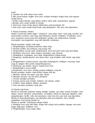 jawab.
g. Tentukan tata tertib selama karya wisata
h. Bila peserta banyak, bagilah siswa-siswa kedalam kelompok dengan ketua serta tugasnya
masing-masing
i. Setelah sampai ditempat yang ditinjau berikan waktu untuk menyelesaikan tugasnya
j. Bawalah siswa semua kembali ke sekolah
k. Hasil karya wisata berupa laporan didiskusikan pada kesempatan lain
l. Hasil karya wisata berupa benda-benda yang dikumpulkan oleh siswa akan dipamerkan.
9. Metode Permainan Simulasi
Simulasi berasal dari bahasa inggris “simulation” yang artinya tiruan. Suatu yang mewakili atau
mencerminkan peristiwa nyata yang dapat direkayasa menurut kebutuhan. Di dalamnya siswa-
siswa merupakan peserta yang aktif mempelajari perilaku atau melaksanakan beberapa
keterampilan atau pengetahuan yang telah diperoleh sebelumnya.
Metode permainan simulasi baik untuk :
a. Mengembangkan perubahan-perubahan dalam sikap
b. Merubah perilaku atau kebiasaan yang kurang baik
c. Mempersiapkan peserta untuk memperkirakan peran baru pada waktu yang akan dating.
d. Membantu siswa-siswa untuk mengerti peranannya yang sekarang.
e. Meningkatkan kemampuan siswa untuk mengemukakan prinsip-prinsip
f. Mengurangi masalah-masalah atau situasi-situasi yang kompleks untuk hal-hal yang dapat
diatur
g. Menggambarkan peranan-peranan yang dapat mempengaruhi kehidupan seseorang, tetapi
orang itu mungkin tidak pernah memperhitungkannya
h. Mendorong atau member motivasi kepada siswa-siswa
i. Mengembangkan proses analitik
j. Mempekakan siswa-siswa terhadap peranan kehidupan orang lain
Metode permainan simulasi dapat berhasil dengan baik jika :
a. Diketahui maksud atau tujuan yang ingin dicapai
b. Diketahui prosedir, cara dan aturan permainan
c. Tersedia perangkat permainan
d. Tersedia peserta yang berminat, fasilitator dan manusia sumber
e. Fasilitator dapat mengatur jalannya permainan
f. Tema dan materi permainan cukup jelas.
10. Metode studi Kasus
Metode ini berbentuk penjelasan tentang masalah, kejadian, atau situasi tertentu kemudian siswa
ditugasi mencari alternative pemecahannya. Kemudiaan metode ini dapat juga digunakan untuk
mengembangkan berfikir kritis dan menemukan solusi baru dari suatu topic yang dipecahkan.
Metode ini dapat dikembangkan atau diterapkan pada siswa,manakala siswa memiliki
pengetahuan awal tentang masalah ini.
Metode ini memiliki keterbatasan sebagai berikut :
a. Mendapat kasus yang telah ditulis dengan baik sebagai hasil penelitian lapangan dan sesuai
dengan lingkungan kehidupan siswa
b. Mengembangkan kasus sangat mahal
 