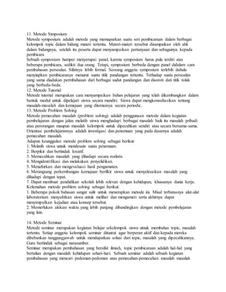 11. Metode Simposium
Metode symposium adalah metode yang memaparkan suatu seri pembicaraan dalam berbagai
kelompok topic dalam bidang materi tertentu. Materi-materi tersebut disampaikan oleh ahli
dalam bidangnya, setelah itu peserta dapat menyampaikan pertanyaan dan sebagainya kepada
pembicara
Sebuah symposium hamper menyerupai panel, karena symposium harus pula terdiri atas
beberapa pembicara, sedikti dua orang. Tetapi, symposium berbeda dengan panel didalam cara
pembahasan persoalan. Sifatnya lebih formal. Seorang anggota symposium terlebih dahulu
menyiapkan pembicaranya menurut suatu titik pandangan tertentu. Terhadap suatu persoalan
yang sama diadakan permbahasan dari berbagai sudut pandangan dan disoroti dati titik tolak
yang berbeda-beda.
12. Metode Tutorial
Metode tutorial merupakan cara menyampaikan bahan pelajaran yang telah dikembangkan dalam
bentuk modul untuk dipelajari siswa secara mandiri. Siswa dapat mengkonsultasikan tentang
masalah-masalah dan kemajuan yang ditemuinya secara periodic.
13. Metode Problem Solving
Metode pemecahan masalah (problem solving) adalah penggunaan metode dalam kegiatan
pembelajaran dengan jalan melatih siswa menghadapi berbagai masalah baik itu masalah pribadi
atau perorangan maupun masalah kelompok untuk dipecahkan sendiri atau secara bersama-sama.
Orientasi pembelajarannya adalah investigasi dan penemuan yang pada dasarnya adalah
pemecahan masalah.
Adapun keunggulan metode problem solving sebagai berikut:
1. Melatih siswa untuk mendesain suatu penemuan.
2. Berpikir dan bertindak kreatif.
3. Memecahkan masalah yang dihadapi secara realistis
4. Mengidentifikasi dan melakukan penyelidikan.
5. Menafsirkan dan mengevaluasi hasil pengamatan.
6. Merangsang perkembangan kemajuan berfikir siswa untuk menyelesaikan masalah yang
dihadapi dengan tepat.
7. Dapat membuat pendidikan sekolah lebih relevan dengan kehidupan, khususnya dunia kerja.
Kelemahan metode problem solving sebagai berikut:
1. Beberapa pokok bahasan sangat sulit untuk menerapkan metode ini. Misal terbatasnya alat-alat
laboratorium menyulitkan siswa untuk melihat dan mengamati serta akhirnya dapat
menyimpulkan kejadian atau konsep tersebut.
2. Memerlukan alokasi waktu yang lebih panjang dibandingkan dengan metode pembelajaran
yang lain.
14. Metode Seminar
Metode seminar merupakan kegiatan belajar sekelompok siswa utnuk membahas topic, masalah
tertentu. Setiap anggota kelompok seminar dituntut agar berperan aktif dan kepada mereka
dibebankan tanggungjawab untuk mendapatkan solusi dari topic, masalah yang dipecahkannya.
Guru bertindak sebagai narasumber.
Seminar merupakan pembahasan yang bersifat ilmiah, topic pembicaraan adalah hal-hal yang
bertalian dengan masalah kehidupan sehari-hari. Sebuah seminar adalah sebuah kegiatan
pembahasan yang mencari pedoman-pedoman atau pemecahan-pemecahan masalah masalah
 
