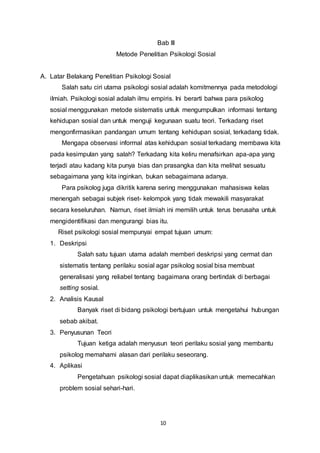 10
Bab III
Metode Penelitian Psikologi Sosial
A. Latar Belakang Penelitian Psikologi Sosial
Salah satu ciri utama psikologi sosial adalah komitmennya pada metodologi
ilmiah. Psikologi sosial adalah ilmu empiris. Ini berarti bahwa para psikolog
sosial menggunakan metode sistematis untuk mengumpulkan informasi tentang
kehidupan sosial dan untuk menguji kegunaan suatu teori. Terkadang riset
mengonfirmasikan pandangan umum tentang kehidupan sosial, terkadang tidak.
Mengapa observasi informal atas kehidupan sosial terkadang membawa kita
pada kesimpulan yang salah? Terkadang kita keliru menafsirkan apa-apa yang
terjadi atau kadang kita punya bias dan prasangka dan kita melihat sesuatu
sebagaimana yang kita inginkan, bukan sebagaimana adanya.
Para psikolog juga dikritik karena sering menggunakan mahasiswa kelas
menengah sebagai subjek riset- kelompok yang tidak mewakili masyarakat
secara keseluruhan. Namun, riset ilmiah ini memilih untuk terus berusaha untuk
mengidentifikasi dan mengurangi bias itu.
Riset psikologi sosial mempunyai empat tujuan umum:
1. Deskripsi
Salah satu tujuan utama adalah memberi deskripsi yang cermat dan
sistematis tentang perilaku sosial agar psikolog sosial bisa membuat
generalisasi yang reliabel tentang bagaimana orang bertindak di berbagai
setting sosial.
2. Analisis Kausal
Banyak riset di bidang psikologi bertujuan untuk mengetahui hubungan
sebab akibat.
3. Penyusunan Teori
Tujuan ketiga adalah menyusun teori perilaku sosial yang membantu
psikolog memahami alasan dari perilaku seseorang.
4. Aplikasi
Pengetahuan psikologi sosial dapat diaplikasikan untuk memecahkan
problem sosial sehari-hari.
 