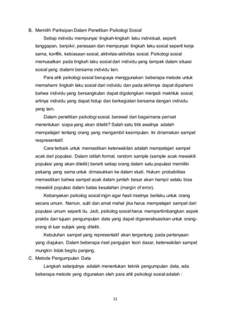 11
B. Memilih Partisipan Dalam Penelitian Psikologi Sosial
Setiap individu mempunyai tingkah-tingkah laku individual, seperti
tanggapan, berpikir, perasaan dan mempunyai tingkah laku sosial seperti kerja
sama, konflik, kebiasaan sosial, aktivitas-aktivitas sosial. Psikologi sosial
memusatkan pada tingkah laku sosial dari individu yang tampak dalam situasi
sosial yang dialami bersama individu lain.
Para ahli psikologi sosial berupaya menggunakan beberapa metode untuk
memahami tingkah laku sosial dari individu dan pada akhirnya dapat dipahami
bahwa individu yang bersangkutan dapat digolongkan menjadi makhluk sosial,
artinya individu yang dapat hidup dan berkegiatan bersama dengan individu
yang lain.
Dalam penelitian psikologi sosial, berawal dari bagaimana periset
menentukan siapa yang akan diteliti? Salah satu titik awalnya adalah
mempelajari tentang orang yang mengambil kesimpulan. Ini dinamakan sampel
respresentatif.
Cara terbaik untuk memastikan keterwakilan adalah mempelajari sampel
acak dari populasi. Dalam istilah formal, random sample (sample acak mewakili
populasi yang akan diteliti) berarti setiap orang dalam satu populasi memiliki
peluang yang sama untuk dimasukkan ke dalam studi. Hukum probabilitas
memastikan bahwa sampel acak dalam jumlah besar akan hampir selalu bisa
mewakili populasi dalam batas kesalahan (margin of error).
Kebanyakan psikolog sosial ingin agar hasil risetnya berlaku untuk orang
secara umum. Namun, sulit dan amat mahal jika harus mempelajari sampel dari
populasi umum seperti itu. Jadi, psikolog sosial harus mempertimbangkan aspek
praktis dan tujuan pengumpulan data yang dapat digeneralisasikan untuk orang-
orang di luar subjek yang diteliti.
Kebutuhan sampel yang representatif akan tergantung pada pertanyaan
yang diajukan. Dalam beberapa riset pengujian teori dasar, keterwakilan sampel
mungkin tidak begitu panjang.
C. Metode Pengumpulan Data
Langkah selanjutnya adalah menentukan teknik pengumpulan data, ada
beberapa metode yang digunakan oleh para ahli psikologi sosial adalah :
 