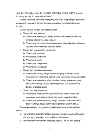 14
what they remember, what they emotion and motive are like and the reasons
for acting as they do – why not ask them?
Metode ini adalah cara untuk mengumpulkan data yang meliputi perasaan,
pengalaman, apa yang diingat, dorongan dan alasan bertingkah laku dari
individu.
Macam-macam metode wawancara adalah :
a. Ditinjau dari segi sasaran
1) Wawancara perorangan, artinya wawancara yang dilaksanakan
terhadap sasaran seorang individu
2) Wawancara kelompok, artinya wawancara yang dikenakan terhadap
sejumlah individu secara bersama-sama.
b. Ditinjau dari bidang/bahan wawancara
1) Wawancara kejahatan
2) Wawancara pendidikan
3) Wawancara politik
4) Wawancara keagamaan
5) Wawancara kebudayaan
c. Ditinjau dari intensitas wawancara
1) Wawancara sesaat, artinya wawancara yang dilakukan hanya
menggunakan waktu yang sedikit. Misal wawancara dengan pejabat.
2) Wawancara mendalam/debat interview, artinya wawancara yang
dilakukan berulang kali dan secara terperinci. Misal,wawancara
dengan anggota provost
d. Ditinjau dari segi wawancara
1) Wawancara bebas, artinya si pewawancara bebas melakukan
wawancara pada sasaran tanpa ada acuan yang digunakan.
2) Wawancara bebas terpimpin, artinya pewawancara dapat bebas
dalam bertanya, tetapi materi telah digariskan terlebih dahulu.
Adapun keuntungan penggunaan metode wawancara adalah sebagai
berikut :
a. Pewawancara dapat berhadapan langsung dengan sasaran sehinga ia
tahu apa yang dirasakan atau dipikirkan oleh sasaran.
b. Pewawancara memperoleh data yang objektif , akurat dan lengkap.
 