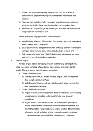 15
c. Wawancara dapat berlangsung dengan baik dan lancar karena
pewawancara dapat merundingkan pelaksanaan wawancara dan
sasaran.
d. Pewawancara dapat menjalin hubungan yang baik dengan sasaran
sehingga kondisi ini dapat membantu dalam pengumpulan data.
e. Pewawancara dapat mengecek kekurangan atau ketidakberesan data
yang diperoleh dari metode lain.
Selain itu metode ini juga memiliki kelemahan yaitu :
a. Mungkin ada data yang dikumpulkan dari sasaran sehingga wawancara
membutuhkan waktu yang lama
b. Sikap pewawancara sangat menentukan terhadap jalannya wawancara
sehingga pewawancara perlu laihan atau bantuan seorang ahli
c. Sulit mengetahui data yang objektif dari metode wawancara sehingga
metode ini perlu dibantu oleh metode lain.
4. Metode Angket
Metode angket adalah cara pengumpulan data tentang pendapat atau
sikap seseorang terhadap situasi, benda atau individu lain dalam bentuk
tertulis. Macam-macam metode angket antara lain :
a. Ditinjau dari bidangnya
1) Metode angket umum, artinya metode angket untuk memperoleh
data yang bersifat umum/luas.
2) Metode angket leluasa, artinya metode angket untuk memperoleh
data yang bersifat leluasa.
b. Ditinjau dari cara menjawab
1) Angket terbuka, artinya responden dapat memberikan jawaban yang
seluas-luasnya terhadap pertanyaan tertulis yang diajukan
kepadanya.
2) Angket tertutup, artinya responden dapat menjawab pertanyaan
tertulis yang diajukan kepadanya berdasarkan rambu-rambut atau
alternatif jawaban yang disediakan. Angket tertutup dibagi menjadi:
(a) Angket bentuk terbatas, artinya responden dapat menjawab
pertanyaan berdasarkan kolom jawaban yang disediakan.
 
