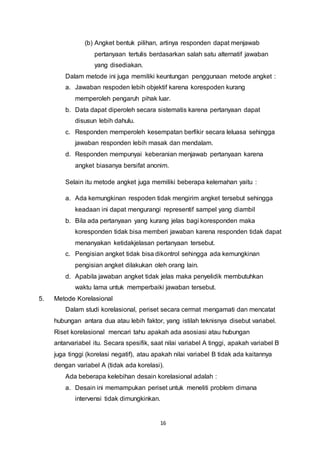 16
(b) Angket bentuk pilihan, artinya responden dapat menjawab
pertanyaan tertulis berdasarkan salah satu alternatif jawaban
yang disediakan.
Dalam metode ini juga memiliki keuntungan penggunaan metode angket :
a. Jawaban respoden lebih objektif karena korespoden kurang
memperoleh pengaruh pihak luar.
b. Data dapat diperoleh secara sistematis karena pertanyaan dapat
disusun lebih dahulu.
c. Responden memperoleh kesempatan berfikir secara leluasa sehingga
jawaban responden lebih masak dan mendalam.
d. Responden mempunyai keberanian menjawab pertanyaan karena
angket biasanya bersifat anonim.
Selain itu metode angket juga memiliki beberapa kelemahan yaitu :
a. Ada kemungkinan respoden tidak mengirim angket tersebut sehingga
keadaan ini dapat mengurangi representif sampel yang diambil
b. Bila ada pertanyaan yang kurang jelas bagi koresponden maka
koresponden tidak bisa memberi jawaban karena responden tidak dapat
menanyakan ketidakjelasan pertanyaan tersebut.
c. Pengisian angket tidak bisa dikontrol sehingga ada kemungkinan
pengisian angket dilakukan oleh orang lain.
d. Apabila jawaban angket tidak jelas maka penyelidik membutuhkan
waktu lama untuk memperbaiki jawaban tersebut.
5. Metode Korelasional
Dalam studi korelasional, periset secara cermat mengamati dan mencatat
hubungan antara dua atau lebih faktor, yang istilah teknisnya disebut variabel.
Riset korelasional mencari tahu apakah ada asosiasi atau hubungan
antarvariabel itu. Secara spesifik, saat nilai variabel A tinggi, apakah variabel B
juga tinggi (korelasi negatif), atau apakah nilai variabel B tidak ada kaitannya
dengan variabel A (tidak ada korelasi).
Ada beberapa kelebihan desain korelasional adalah :
a. Desain ini memampukan periset untuk meneliti problem dimana
intervensi tidak dimungkinkan.
 