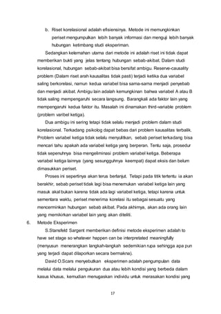 17
b. Riset korelasional adalah efisiensinya. Metode ini memungkinkan
periset mengumpulkan lebih banyak informasi dan menguji lebih banyak
hubungan ketimbang studi eksperiman.
Sedangkan kelemahan utama dari metode ini adalah riset ini tidak dapat
memberikan bukti yang jelas tentang hubungan sebab-akibat. Dalam studi
korelasional, hubungan sebab-akibat bisa bersifat ambigu. Reserve-causality
problem (Dalam riset arah kausalitas tidak pasti) terjadi ketika dua variabel
saling berkorelasi, namun kedua variabel bisa sama-sama menjadi penyebab
dan menjadi akibat. Ambigu lain adalah kemungkinan bahwa variabel A atau B
tidak saling mempengaruhi secara langsung. Barangkali ada faktor lain yang
mempengaruhi kedua faktor itu. Masalah ini dinamakan third-variable problem
(problem varibel ketiga).
Dua ambigu ini sering tetapi tidak selalu menjadi problem dalam studi
korelasional. Terkadang psikolog dapat bebas dari problem kausalitas terbalik.
Problem variabel ketiga tidak selalu menyulitkan, sebab periset terkadang bisa
mencari tahu apakah ada variabel ketiga yang berperan. Tentu saja, prosedur
tidak sepenuhnya bisa mengeliminasi problem variabel ketiga. Beberapa
variabel ketiga lainnya (yang sesungguhnya keempat) dapat eksis dan belum
dimasukkan periset.
Proses ini sepertinya akan terus berlanjut. Tetapi pada titik tertentu ia akan
berakhir, sebab periset tidak lagi bisa menemukan variabel ketiga lain yang
masuk akal bukan karena tidak ada lagi variabel ketiga, tetapi karena untuk
sementara waktu, periset menerima korelasi itu sebagai sesuatu yang
mencerminkan hubungan sebab akibat. Pada akhirnya, akan ada orang lain
yang memikirkan variabel lain yang akan diteliti.
6. Metode Eksperimen
S.Stansfeld Sargent memberikan definisi metode eksperimen adalah to
have set stage so whatever happen can be interpretated meaningfully
(menyusun menerangkan langkah-langkah sedemikian rupa sehingga apa pun
yang terjadi dapat dilaporkan secara bermakna).
David O.Scars menyebutkan eksperimen adalah pengumpulan data
melalui data melalui pengukuran dua atau lebih kondisi yang berbeda dalam
kasus khusus, kemudian menugaskan individu untuk merasakan kondisi yang
 