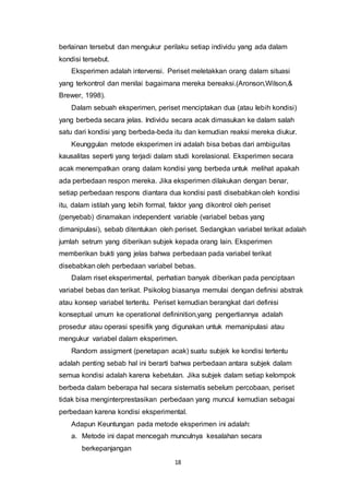 18
berlainan tersebut dan mengukur perilaku setiap individu yang ada dalam
kondisi tersebut.
Eksperimen adalah intervensi. Periset meletakkan orang dalam situasi
yang terkontrol dan menilai bagaimana mereka bereaksi.(Aronson,Wilson,&
Brewer, 1998).
Dalam sebuah eksperimen, periset menciptakan dua (atau lebih kondisi)
yang berbeda secara jelas. Individu secara acak dimasukan ke dalam salah
satu dari kondisi yang berbeda-beda itu dan kemudian reaksi mereka diukur.
Keunggulan metode eksperimen ini adalah bisa bebas dari ambiguitas
kausalitas seperti yang terjadi dalam studi korelasional. Eksperimen secara
acak menempatkan orang dalam kondisi yang berbeda untuk melihat apakah
ada perbedaan respon mereka. Jika eksperimen dilakukan dengan benar,
setiap perbedaan respons diantara dua kondisi pasti disebabkan oleh kondisi
itu, dalam istilah yang lebih formal, faktor yang dikontrol oleh periset
(penyebab) dinamakan independent variable (variabel bebas yang
dimanipulasi), sebab ditentukan oleh periset. Sedangkan variabel terikat adalah
jumlah setrum yang diberikan subjek kepada orang lain. Eksperimen
memberikan bukti yang jelas bahwa perbedaan pada variabel terikat
disebabkan oleh perbedaan variabel bebas.
Dalam riset eksperimental, perhatian banyak diberikan pada penciptaan
variabel bebas dan terikat. Psikolog biasanya memulai dengan definisi abstrak
atau konsep variabel tertentu. Periset kemudian berangkat dari definisi
konseptual umum ke operational defininition,yang pengertiannya adalah
prosedur atau operasi spesifik yang digunakan untuk memanipulasi atau
mengukur variabel dalam eksperimen.
Random assigment (penetapan acak) suatu subjek ke kondisi tertentu
adalah penting sebab hal ini berarti bahwa perbedaan antara subjek dalam
semua kondisi adalah karena kebetulan. Jika subjek dalam setiap kelompok
berbeda dalam beberapa hal secara sistematis sebelum percobaan, periset
tidak bisa menginterprestasikan perbedaan yang muncul kemudian sebagai
perbedaan karena kondisi eksperimental.
Adapun Keuntungan pada metode eksperimen ini adalah:
a. Metode ini dapat mencegah munculnya kesalahan secara
berkepanjangan
 