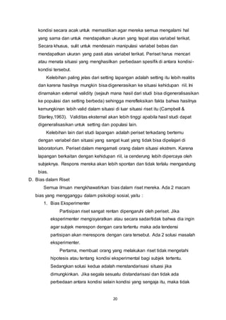 20
kondisi secara acak untuk memastikan agar mereka semua mengalami hal
yang sama dan untuk mendapatkan ukuran yang tepat atas variabel terikat.
Secara khusus, sulit untuk mendesain manipulasi variabel bebas dan
mendapatkan ukuran yang pasti atas variabel terikat. Periset harus mencari
atau menata situasi yang menghasilkan perbedaan spesifik di antara kondisi-
kondisi tersebut.
Kelebihan paling jelas dari setting lapangan adalah setting itu lebih realitis
dan karena hasilnya mungkin bisa digenerasikan ke situasi kehidupan riil. Ini
dinamakan external validity (sejauh mana hasil dari studi bisa digeneralisasikan
ke populasi dan setting berbeda) sehingga merefleksikan fakta bahwa hasilnya
kemungkinan lebih valid dalam situasi di luar situasi riset itu (Campbell &
Stanley,1963). Validitas eksternal akan lebih tinggi apabila hasil studi dapat
digeneralisasikan untuk setting dan populasi lain.
Kelebihan lain dari studi lapangan adalah periset terkadang bertemu
dengan variabel dan situasi yang sangat kuat yang tidak bisa dipelajari di
laboratorium. Periset dalam mengamati orang dalam situasi ekstrem. Karena
lapangan berkaitan dengan kehidupan riil, ia cenderung lebih dipercaya oleh
subjeknya. Respons mereka akan lebih spontan dan tidak terlalu mengandung
bias.
D. Bias dalam Riset
Semua ilmuan mengkhawatirkan bias dalam riset mereka. Ada 2 macam
bias yang mengganggu dalam psikologi sosial, yaitu :
1. Bias Eksperimenter
Partisipan riset sangat rentan dipengaruhi oleh periset. Jika
eksperimenter mengisyaratkan atau secara sadar/tidak bahwa dia ingin
agar subjek merespon dengan cara tertentu maka ada tendensi
partisipan akan merespons dengan cara tersebut. Ada 2 solusi masalah
eksperimenter.
Pertama, membuat orang yang melakukan riset tidak mengetahi
hipotesis atau tentang kondisi eksperimental bagi subjek tertentu.
Sedangkan solusi kedua adalah menstandarisasi situasi jika
dimungkinkan. Jika segala sesuatu distandarisasi dan tidak ada
perbedaan antara kondisi selain kondisi yang sengaja itu, maka tidak
 