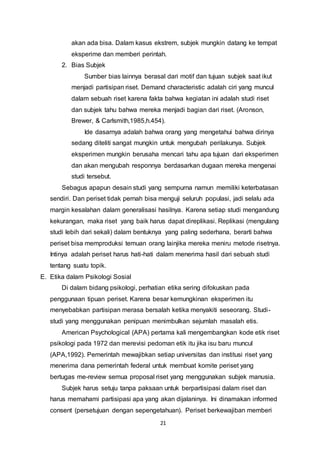 21
akan ada bisa. Dalam kasus ekstrem, subjek mungkin datang ke tempat
eksperime dan memberi perintah.
2. Bias Subjek
Sumber bias lainnya berasal dari motif dan tujuan subjek saat ikut
menjadi partisipan riset. Demand characteristic adalah ciri yang muncul
dalam sebuah riset karena fakta bahwa kegiatan ini adalah studi riset
dan subjek tahu bahwa mereka menjadi bagian dari riset. (Aronson,
Brewer, & Carlsmith,1985,h.454).
Ide dasarnya adalah bahwa orang yang mengetahui bahwa dirinya
sedang diteliti sangat mungkin untuk mengubah perilakunya. Subjek
eksperimen mungkin berusaha mencari tahu apa tujuan dari eksperimen
dan akan mengubah responnya berdasarkan dugaan mereka mengenai
studi tersebut.
Sebagus apapun desain studi yang sempurna namun memiliki keterbatasan
sendiri. Dan periset tidak pernah bisa menguji seluruh populasi, jadi selalu ada
margin kesalahan dalam generalisasi hasilnya. Karena setiap studi mengandung
kekurangan, maka riset yang baik harus dapat direplikasi. Replikasi (mengulang
studi lebih dari sekali) dalam bentuknya yang paling sederhana, berarti bahwa
periset bisa memproduksi temuan orang lainjika mereka meniru metode risetnya.
Intinya adalah periset harus hati-hati dalam menerima hasil dari sebuah studi
tentang suatu topik.
E. Etika dalam Psikologi Sosial
Di dalam bidang psikologi, perhatian etika sering difokuskan pada
penggunaan tipuan periset. Karena besar kemungkinan eksperimen itu
menyebabkan partisipan merasa bersalah ketika menyakiti seseorang. Studi-
studi yang menggunakan penipuan menimbulkan sejumlah masalah etis.
American Psychological (APA) pertama kali mengembangkan kode etik riset
psikologi pada 1972 dan merevisi pedoman etik itu jika isu baru muncul
(APA,1992). Pemerintah mewajibkan setiap universitas dan institusi riset yang
menerima dana pemerintah federal untuk membuat komite periset yang
bertugas me-review semua proposal riset yang menggunakan subjek manusia.
Subjek harus setuju tanpa paksaan untuk berpartisipasi dalam riset dan
harus memahami partisipasi apa yang akan dijalaninya. Ini dinamakan informed
consent (persetujuan dengan sepengetahuan). Periset berkewajiban memberi
 