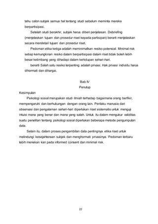 22
tahu calon subjek semua hal tentang studi sebelum meminta mereka
berpartisipasi.
Setelah studi berakhir, subjek harus diberi penjelasan. Debriefing
(menjelaskan tujuan dan prosedur riset kepada partisipan) berarti menjelaskan
secara mendetail tujuan dan prosedur riset.
Pedoman etika ketiga adalah meminimalkan resiko potensial. Minimal risk
setiap kemungkinan resiko dalam berpartisipasi dalam riset tidak boleh lebih
besar ketimbang yang dihadapi dalam kehidupan sehari-hari.
berarti Salah satu resiko terpenting adalah privasi. Hak privasi individu harus
dihormati dan dihargai.
Bab IV
Penutup
Kesimpulan
Psikologi sosial merupakan studi ilmiah terhadap bagaimana orang berfikir,
mempengaruhi dan berhubungan dengan orang lain. Perilaku manusia dari
observasi dan pengalaman sehari-hari diperlukan riset sistematis untuk menguji
intuisi mana yang benar dan mana yang salah. Untuk itu dalam mengukur validitas
suatu penelitan tentang psikologi sosial diperlukan beberapa metode pengumpulan
data.
Selain itu, dalam proses pengambilan data pentingnya etika riset untuk
melindungi kesejahteraan subjek dan menghormati privasinya. Pedoman terbaru
lebih menekan kan pada informed consent dan minimal risk.
 