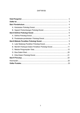 3
DAFTAR ISI
Kata Pengantar........................................................................................................ 2
Daftar Isi................................................................................................................... 3
Bab I Pendahuluan.................................................................................................. 4
A. Kedudukan Psikologi Sosial............................................................................ 4
B. Sejarah Perkembangan Psikologi Sosial........................................................ 5
Bab II Definisi Psikologi Sosial............................................................................... 6
A. Definisi Psikologi Sosial.................................................................................. 6
B. Pendekatan-pendekatan Psikologi Sosial....................................................... 7
Bab III Metode Penelitian Psikologi Sosial............................................................ 9
A. Latar Belakang Penelitian Psikologi Sosial..................................................... 9
B. Memilih Partisipan Dalam Penelitian Psikologi Sosial....................................11
C. Metode Pengumpulan Data............................................................................12
D. Bias Dalam Riset............................................................................................20
E. Etika Dalam Psikologi Sosial..........................................................................21
Bab IV Penutup........................................................................................................22
Kesimpulan................................................................................................................22
Daftar Pustaka..........................................................................................................23
 