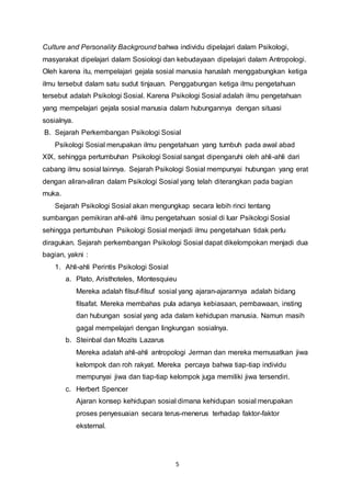 5
Culture and Personality Background bahwa individu dipelajari dalam Psikologi,
masyarakat dipelajari dalam Sosiologi dan kebudayaan dipelajari dalam Antropologi.
Oleh karena itu, mempelajari gejala sosial manusia haruslah menggabungkan ketiga
ilmu tersebut dalam satu sudut tinjauan. Penggabungan ketiga ilmu pengetahuan
tersebut adalah Psikologi Sosial. Karena Psikologi Sosial adalah ilmu pengetahuan
yang mempelajari gejala sosial manusia dalam hubungannya dengan situasi
sosialnya.
B. Sejarah Perkembangan Psikologi Sosial
Psikologi Sosial merupakan ilmu pengetahuan yang tumbuh pada awal abad
XIX, sehingga pertumbuhan Psikologi Sosial sangat dipengaruhi oleh ahli-ahli dari
cabang ilmu sosial lainnya. Sejarah Psikologi Sosial mempunyai hubungan yang erat
dengan aliran-aliran dalam Psikologi Sosial yang telah diterangkan pada bagian
muka.
Sejarah Psikologi Sosial akan mengungkap secara lebih rinci tentang
sumbangan pemikiran ahli-ahli ilmu pengetahuan sosial di luar Psikologi Sosial
sehingga pertumbuhan Psikologi Sosial menjadi ilmu pengetahuan tidak perlu
diragukan. Sejarah perkembangan Psikologi Sosial dapat dikelompokan menjadi dua
bagian, yakni :
1. Ahli-ahli Perintis Psikologi Sosial
a. Plato, Aristhoteles, Montesquieu
Mereka adalah filsuf-filsuf sosial yang ajaran-ajarannya adalah bidang
filsafat. Mereka membahas pula adanya kebiasaan, pembawaan, insting
dan hubungan sosial yang ada dalam kehidupan manusia. Namun masih
gagal mempelajari dengan lingkungan sosialnya.
b. Steinbal dan Mozits Lazarus
Mereka adalah ahli-ahli antropologi Jerman dan mereka memusatkan jiwa
kelompok dan roh rakyat. Mereka percaya bahwa tiap-tiap individu
mempunyai jiwa dan tiap-tiap kelompok juga memiliki jiwa tersendiri.
c. Herbert Spencer
Ajaran konsep kehidupan sosial dimana kehidupan sosial merupakan
proses penyesuaian secara terus-menerus terhadap faktor-faktor
eksternal.
 