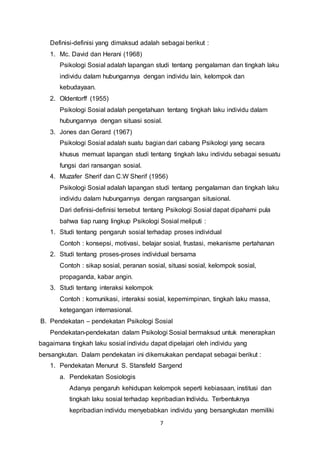 7
Definisi-definisi yang dimaksud adalah sebagai berikut :
1. Mc. David dan Herani (1968)
Psikologi Sosial adalah lapangan studi tentang pengalaman dan tingkah laku
individu dalam hubungannya dengan individu lain, kelompok dan
kebudayaan.
2. Oldentorff (1955)
Psikologi Sosial adalah pengetahuan tentang tingkah laku individu dalam
hubungannya dengan situasi sosial.
3. Jones dan Gerard (1967)
Psikologi Sosial adalah suatu bagian dari cabang Psikologi yang secara
khusus memuat lapangan studi tentang tingkah laku individu sebagai sesuatu
fungsi dari ransangan sosial.
4. Muzafer Sherif dan C.W Sherif (1956)
Psikologi Sosial adalah lapangan studi tentang pengalaman dan tingkah laku
individu dalam hubungannya dengan rangsangan situsional.
Dari definisi-definisi tersebut tentang Psikologi Sosial dapat dipahami pula
bahwa tiap ruang lingkup Psikologi Sosial meliputi :
1. Studi tentang pengaruh sosial terhadap proses individual
Contoh : konsepsi, motivasi, belajar sosial, frustasi, mekanisme pertahanan
2. Studi tentang proses-proses individual bersama
Contoh : sikap sosial, peranan sosial, situasi sosial, kelompok sosial,
propaganda, kabar angin.
3. Studi tentang interaksi kelompok
Contoh : komunikasi, interaksi sosial, kepemimpinan, tingkah laku massa,
ketegangan internasional.
B. Pendekatan – pendekatan Psikologi Sosial
Pendekatan-pendekatan dalam Psikologi Sosial bermaksud untuk menerapkan
bagaimana tingkah laku sosial individu dapat dipelajari oleh individu yang
bersangkutan. Dalam pendekatan ini dikemukakan pendapat sebagai berikut :
1. Pendekatan Menurut S. Stansfeld Sargend
a. Pendekatan Sosiologis
Adanya pengaruh kehidupan kelompok seperti kebiasaan, institusi dan
tingkah laku sosial terhadap kepribadian Individu. Terbentuknya
kepribadian individu menyebabkan individu yang bersangkutan memiliki
 