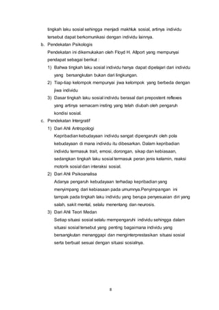 8
tingkah laku sosial sehingga menjadi makhluk sosial, artinya individu
tersebut dapat berkomunikasi dengan individu lainnya.
b. Pendekatan Psikologis
Pendekatan ini dikemukakan oleh Floyd H. Allport yang mempunyai
pendapat sebagai berikut :
1) Bahwa tingkah laku sosial individu hanya dapat dipelajari dari individu
yang bersangkutan bukan dari lingkungan.
2) Tiap-tiap kelompok mempunyai jiwa kelompok yang berbeda dengan
jiwa individu
3) Dasar tingkah laku sosial individu berasal dari prepostent reflexes
yang artinya semacam insting yang telah diubah oleh pengaruh
kondisi sosial.
c. Pendekatan Intergratif
1) Dari Ahli Antropologi
Kepribadian kebudayaan individu sangat dipengaruhi oleh pola
kebudayaan di mana individu itu dibesarkan. Dalam kepribadian
individu termasuk trait, emosi, dorongan, sikap dan kebiasaan,
sedangkan tingkah laku sosial termasuk peran jenis kelamin, reaksi
motorik sosial dan interaksi sosial.
2) Dari Ahli Psikoanalisa
Adanya pengaruh kebudayaan terhadap kepribadian yang
menyimpang dari kebiasaan pada umumnya.Penyimpangan ini
tampak pada tingkah laku individu yang berupa penyesuaian diri yang
salah, sakit mental, selalu menentang dan neurosis.
3) Dari Ahli Teori Medan
Setiap situasi sosial selalu mempengaruhi individu sehingga dalam
situasi sosial tersebut yang penting bagaimana individu yang
bersangkutan menanggapi dan menginterprestasikan situasi sosial
serta berbuat sesuai dengan situasi sosialnya.
 