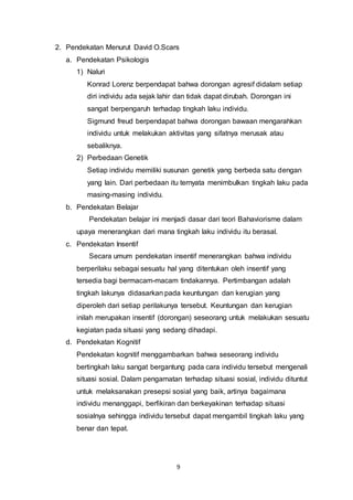 9
2. Pendekatan Menurut David O.Scars
a. Pendekatan Psikologis
1) Naluri
Konrad Lorenz berpendapat bahwa dorongan agresif didalam setiap
diri individu ada sejak lahir dan tidak dapat dirubah. Dorongan ini
sangat berpengaruh terhadap tingkah laku individu.
Sigmund freud berpendapat bahwa dorongan bawaan mengarahkan
individu untuk melakukan aktivitas yang sifatnya merusak atau
sebaliknya.
2) Perbedaan Genetik
Setiap individu memiliki susunan genetik yang berbeda satu dengan
yang lain. Dari perbedaan itu ternyata menimbulkan tingkah laku pada
masing-masing individu.
b. Pendekatan Belajar
Pendekatan belajar ini menjadi dasar dari teori Bahaviorisme dalam
upaya menerangkan dari mana tingkah laku individu itu berasal.
c. Pendekatan Insentif
Secara umum pendekatan insentif menerangkan bahwa individu
berperilaku sebagai sesuatu hal yang ditentukan oleh insentif yang
tersedia bagi bermacam-macam tindakannya. Pertimbangan adalah
tingkah lakunya didasarkan pada keuntungan dan kerugian yang
diperoleh dari setiap perilakunya tersebut. Keuntungan dan kerugian
inilah merupakan insentif (dorongan) seseorang untuk melakukan sesuatu
kegiatan pada situasi yang sedang dihadapi.
d. Pendekatan Kognitif
Pendekatan kognitif menggambarkan bahwa seseorang individu
bertingkah laku sangat bergantung pada cara individu tersebut mengenali
situasi sosial. Dalam pengamatan terhadap situasi sosial, individu dituntut
untuk melaksanakan presepsi sosial yang baik, artinya bagaimana
individu menanggapi, berfikiran dan berkeyakinan terhadap situasi
sosialnya sehingga individu tersebut dapat mengambil tingkah laku yang
benar dan tepat.
 