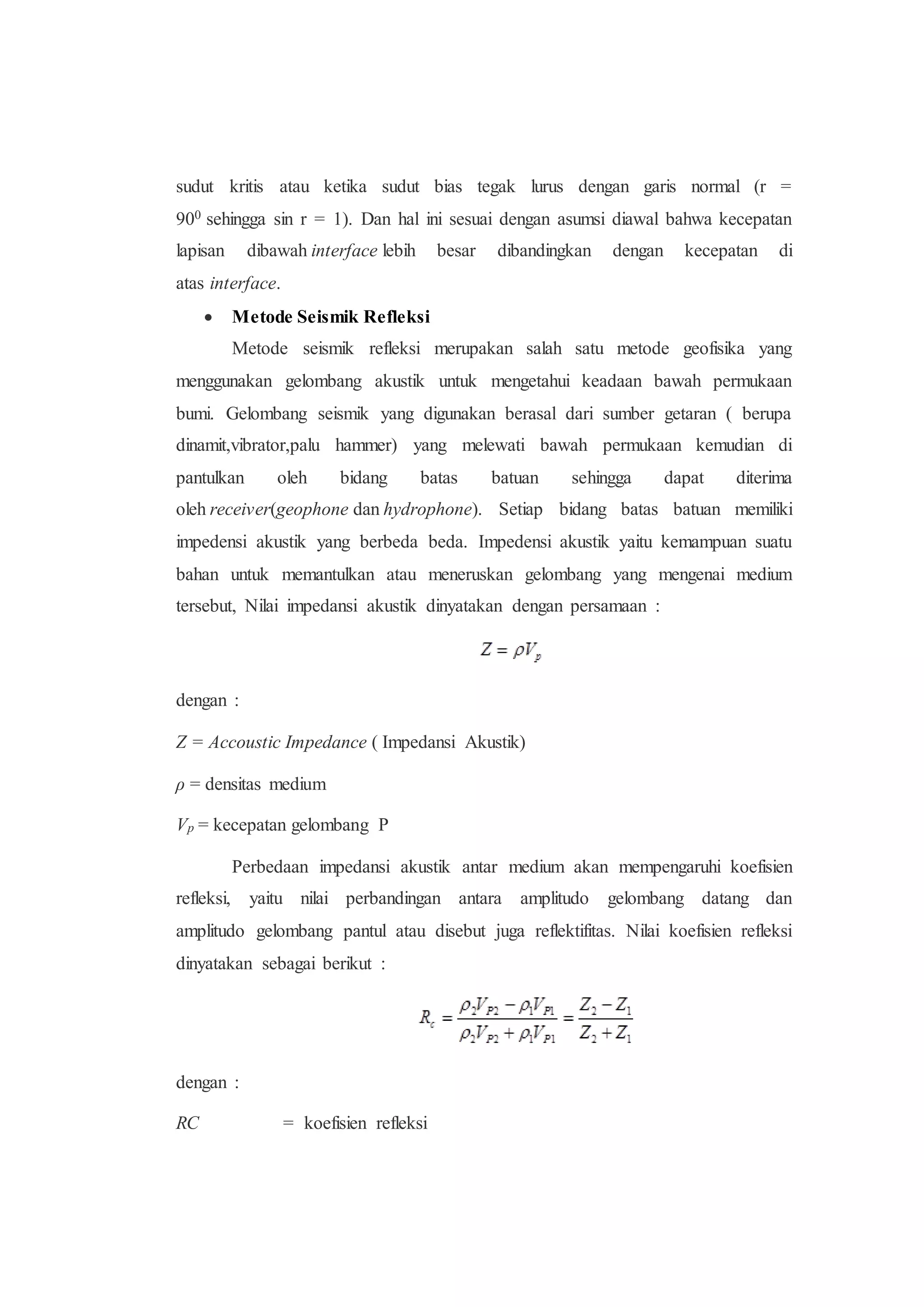 sudut kritis atau ketika sudut bias tegak lurus dengan garis normal (r =
900 sehingga sin r = 1). Dan hal ini sesuai dengan asumsi diawal bahwa kecepatan
lapisan dibawah interface lebih besar dibandingkan dengan kecepatan di
atas interface.
 Metode Seismik Refleksi
Metode seismik refleksi merupakan salah satu metode geofisika yang
menggunakan gelombang akustik untuk mengetahui keadaan bawah permukaan
bumi. Gelombang seismik yang digunakan berasal dari sumber getaran ( berupa
dinamit,vibrator,palu hammer) yang melewati bawah permukaan kemudian di
pantulkan oleh bidang batas batuan sehingga dapat diterima
oleh receiver(geophone dan hydrophone). Setiap bidang batas batuan memiliki
impedensi akustik yang berbeda beda. Impedensi akustik yaitu kemampuan suatu
bahan untuk memantulkan atau meneruskan gelombang yang mengenai medium
tersebut, Nilai impedansi akustik dinyatakan dengan persamaan :
dengan :
Z = Accoustic Impedance ( Impedansi Akustik)
ρ = densitas medium
Vp = kecepatan gelombang P
Perbedaan impedansi akustik antar medium akan mempengaruhi koefisien
refleksi, yaitu nilai perbandingan antara amplitudo gelombang datang dan
amplitudo gelombang pantul atau disebut juga reflektifitas. Nilai koefisien refleksi
dinyatakan sebagai berikut :
dengan :
RC = koefisien refleksi
 