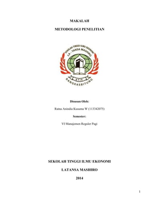 1
MAKALAH
METODOLOGI PENELITIAN
Disusun Oleh:
Ratna Anindia Kusuma W (113342075)
Semester:
VI Manajemen Reguler Pagi
SEKOLAH TINGGI ILMU EKONOMI
LATANSA MASHIRO
2014
 