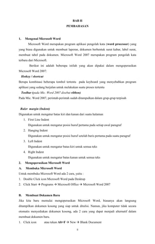 BAB II
PEMBAHASAN

1.

Mengenal Microsoft Word
Microsoft Word merupakan program aplikasi pengolah kata (word processor) yang

yang biasa digunakan untuk membuat laporan, dokumen berbentuk surat kabar, label surat,
membuat tabel pada dokumen. Microsoft Word 2007 merupakan program pengolah kata
terbaru dari Microsoft.
Berikut ini adalah beberapa istilah yang akan dipakai dalam mengoperasikan
Microsoft Word 2007:
Hotkey / shortcut
Berupa kombinasi beberapa tombol tertentu pada keyboard yang menyebabkan program
aplikasi yang sedang berjalan untuk melakukan suatu proses tertentu
Toolbar (pada Mic. Word 2007 disebut ribbon)
Pada Mic. Word 2007, perintah-perintah sudah ditampulkan dalam grup-grup terpisah

Ruler margin (Indent)
Digunakan untuk mengatur batas kiri dan kanan dari suatu halaman
1. First Line Indent
Digunakan untuk mengatur posisi huruf pertama pada setiap awal paragraf
2. Hanging Indent
Digunakan untuk mengatur posisi huruf setelah baris pertama pada suatu paragraf
3. Left Indent
Digunakan untuk mengatur batas kiri untuk semua teks
4. Right Indent
Digunakan untuk mengatur batas kanan untuk semua teks
2.

Mengoperasikan Microsoft Word

A.

Membuka Microsoft Word

Untuk membuka Microsoft Word ada 2 cara, yaitu :
1. Double Click icon Microsoft Word pada Desktop
2. Click Start  Programs  Microsoft Office  Microsoft Word 2007

B.

Membuat Dokumen Baru

Jika kita baru memulai mengoperasikan Microsoft Word, biasanya akan langsung
ditampilkan dokumen kosong yang siap untuk ditulisi. Namun, jika komputer tidak secara
otomatis menyediakan dokumen kosong, ada 2 cara yang dapat menjadi alternatif dalam
membuat dokumen baru.
1. Click icon

atau tekan Alt+F  New  Blank Document
ii

 