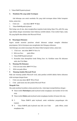 2. Tekan Ctrl+N pada keyboard
C.

Membuka File yang sudah Tersimpan
Ada beberapa cara untuk membuka file yang telah tersimpan dalam folder komputer

kalian, antara lain :
atau tekan Alt+F  Open

1.

Click icon

2.

Tekan Ctrl+O pada keyboard

Dari ketiga cara di atas, akan menghasilkan tampilan kotak dialog Open File, pilih file yang
ingin dibuka dengan menentukan letak foldernya terlebih dahulu. Click tombol Open, maka
file yang dipilih akan dibuka oleh Microsoft Word.

D.

Menyimpan Dokumen

Segera setelah memulai penulisan sebuah dokumen sedapat mungkin dilakukan
penyimpanan. Hal ini bertujuan untu menghindari dari hilangnya dokumen.
Ada beberapa cara untuk menyimpan file dalam folder komputer kalian, antara lain:
1. Click icon atau tekan Alt+F  Save As
2. Klik icon Save

pada ribbon

3. Tekan Ctrl+S pada keyboard
4. Kemudian akan ditampilkan kotak Dialog Save As. Ketikkan nama file dokumen
anda, dan Click Save.
E.

Menutup File Dokumen

1.
2.
`

Click icon atau tekan Alt+F  Close
Klik icon pada ribbon

F.

Menutup Jendela Microsoft Word

Pada saat menutup jendela Microsoft word, anda pastikan terlebih dahulu bahwa dokumen
telah tersimpan dengan benar.
1.

Click icon atau tekan Alt+F Exit Word

2.

Click pada kanan atas dari jendela Microsoft Word

Mengedit Teks
Jika anda membuat kesalahan selama penulisan teks, Anda dapat memperbaikinya dengan :
 Tekan tombol BacksSpace pada keyboard untuk menghapus satu karakter di kiri titik
sisip.
 Tekan tombol Delete pada keyboard untuk menghapus karakter di kanan titik sisip.
 3.

Tekan Ctrl+Y pada keyboard, untuk melakukan pengualangan teks

(repeat).
 4.

Tekan Ctrl+Z pada keyboard atau klik icon Undo

menghapus teks

ii

pada ribbon, untuk

 