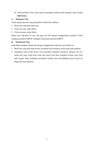  Untuk pindah ke baris baru tanpa menyisipkan sebuah tanda paragraf, tekan tombol
Shift+Enter.
A.

Mengcopy Teks

Untuk meng-copy teks yang anda pilih ke lokasi lain, lakukan :
1. Block teks yang akan anda copy
2. Click icon copy pada ribbon
3. Click icon paste pada ribbon
Selain cara copy-paste di atas, ada juga cara lain dengan menggunakan keyboard. Untuk
mengcopy gunakan Ctrl+C sedangkan untuk paste gunakan Ctrl+V.
B.

Memformat Teks

Anda dapat mengatur format teks dengan menggunakan salah satu cara berikut ini :
1. Block teks yang akan anda format, kemudian atur formatnya sesuai yang anda inginkan.
2. Tempatkan kursor pada posisi awal kemudian mengatur formatnya. Dengan cara ini,
semua teks yang Anda ketik mulai dari posisi awal akan mengikuti format yang Anda
pilih sampai Anda melakukan perubahan kembali atau memindahkan posisi kursor ke
bagian lain dari dokumen.

ii

 