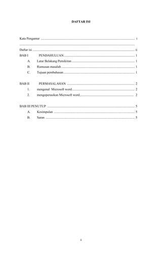 DAFTAR ISI

Kata Pengantar ................................................................................................................... i
.............................................................................................................................................
Daftar isi ............................................................................................................................. ii
BAB I

PENDAHULUAN ....................................................................................... 1

A.

Latar Belakang Pemikiran ............................................................................. 1

B.

Rumusan masalah .......................................................................................... 1

C.

Tujuan pembahasan ....................................................................................... 1

BAB II

PERMASALAHAN ................................................................................... 2

1.

mengenal Microsoft word ............................................................................. 2

2.

mengoperasikan Microsoft word.................................................................. 2

BAB III PENUTUP ........................................................................................................... 5
A.

Kesimpulan ................................................................................................... 5

B.

Saran ............................................................................................................. 5

ii

 