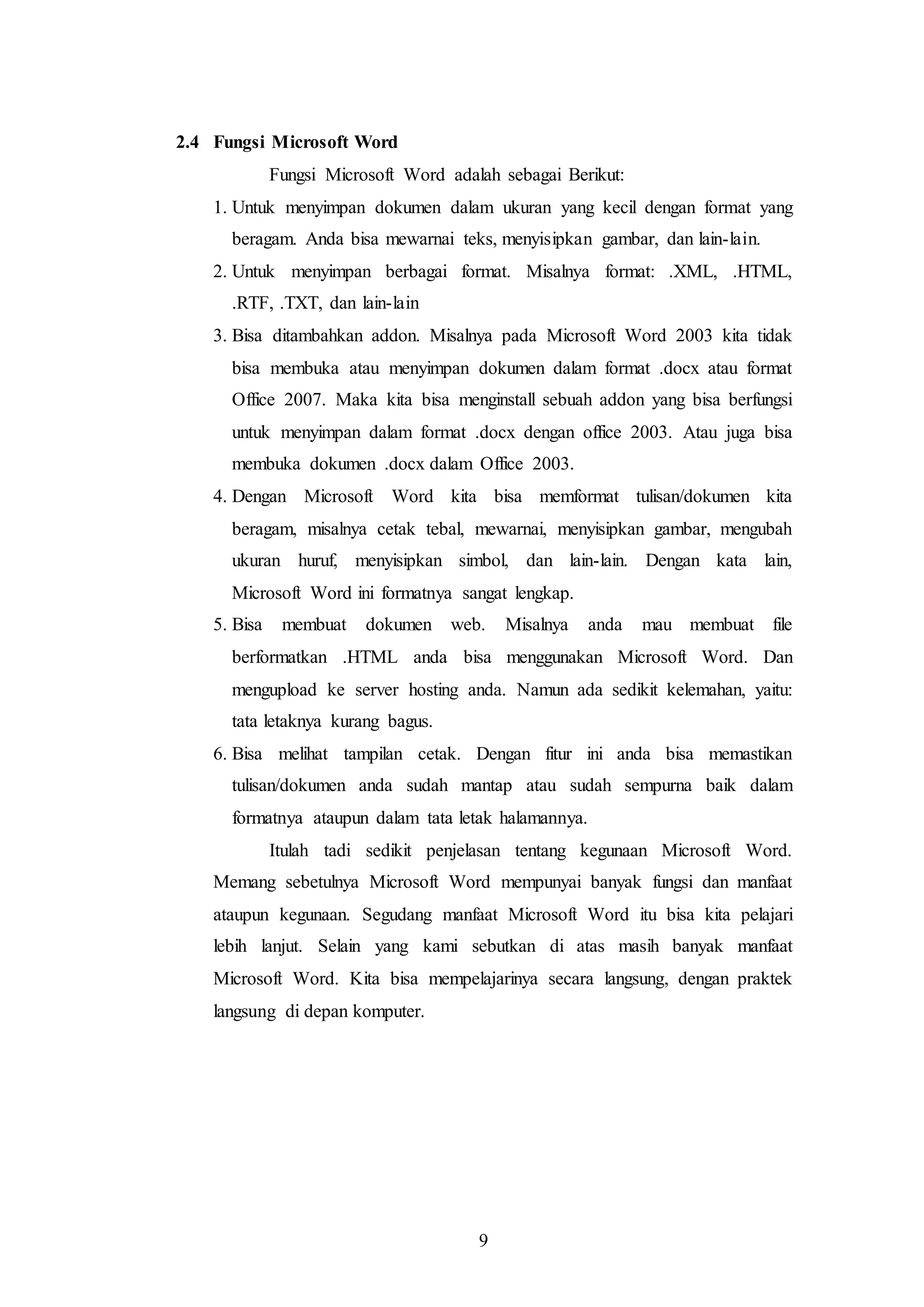 9
2.4 Fungsi Microsoft Word
Fungsi Microsoft Word adalah sebagai Berikut:
1. Untuk menyimpan dokumen dalam ukuran yang kecil dengan format yang
beragam. Anda bisa mewarnai teks, menyisipkan gambar, dan lain-lain.
2. Untuk menyimpan berbagai format. Misalnya format: .XML, .HTML,
.RTF, .TXT, dan lain-lain
3. Bisa ditambahkan addon. Misalnya pada Microsoft Word 2003 kita tidak
bisa membuka atau menyimpan dokumen dalam format .docx atau format
Office 2007. Maka kita bisa menginstall sebuah addon yang bisa berfungsi
untuk menyimpan dalam format .docx dengan office 2003. Atau juga bisa
membuka dokumen .docx dalam Office 2003.
4. Dengan Microsoft Word kita bisa memformat tulisan/dokumen kita
beragam, misalnya cetak tebal, mewarnai, menyisipkan gambar, mengubah
ukuran huruf, menyisipkan simbol, dan lain-lain. Dengan kata lain,
Microsoft Word ini formatnya sangat lengkap.
5. Bisa membuat dokumen web. Misalnya anda mau membuat file
berformatkan .HTML anda bisa menggunakan Microsoft Word. Dan
mengupload ke server hosting anda. Namun ada sedikit kelemahan, yaitu:
tata letaknya kurang bagus.
6. Bisa melihat tampilan cetak. Dengan fitur ini anda bisa memastikan
tulisan/dokumen anda sudah mantap atau sudah sempurna baik dalam
formatnya ataupun dalam tata letak halamannya.
Itulah tadi sedikit penjelasan tentang kegunaan Microsoft Word.
Memang sebetulnya Microsoft Word mempunyai banyak fungsi dan manfaat
ataupun kegunaan. Segudang manfaat Microsoft Word itu bisa kita pelajari
lebih lanjut. Selain yang kami sebutkan di atas masih banyak manfaat
Microsoft Word. Kita bisa mempelajarinya secara langsung, dengan praktek
langsung di depan komputer.
 