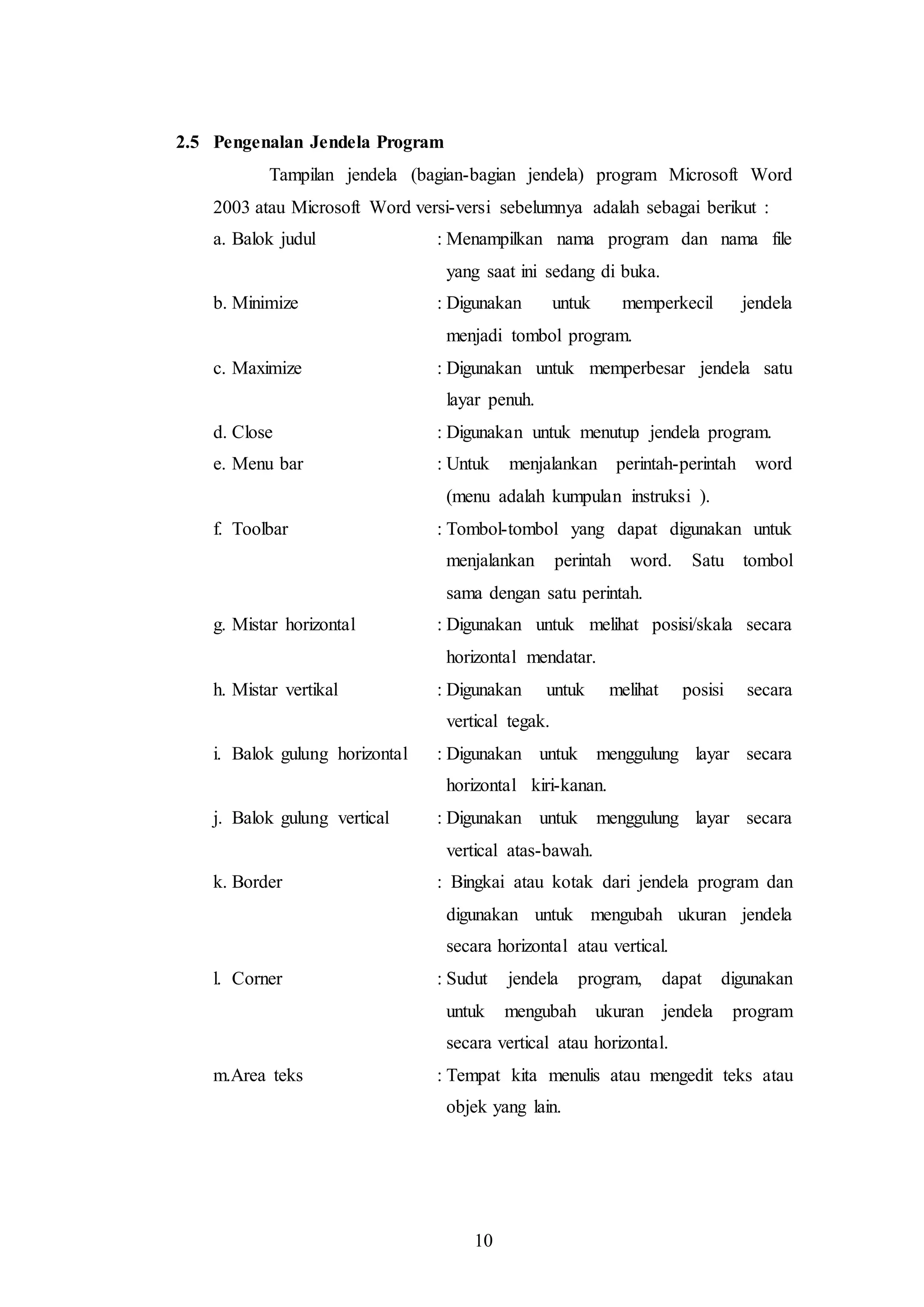 10
2.5 Pengenalan Jendela Program
Tampilan jendela (bagian-bagian jendela) program Microsoft Word
2003 atau Microsoft Word versi-versi sebelumnya adalah sebagai berikut :
a. Balok judul : Menampilkan nama program dan nama file
yang saat ini sedang di buka.
b. Minimize : Digunakan untuk memperkecil jendela
menjadi tombol program.
c. Maximize : Digunakan untuk memperbesar jendela satu
layar penuh.
d. Close : Digunakan untuk menutup jendela program.
e. Menu bar : Untuk menjalankan perintah-perintah word
(menu adalah kumpulan instruksi ).
f. Toolbar : Tombol-tombol yang dapat digunakan untuk
menjalankan perintah word. Satu tombol
sama dengan satu perintah.
g. Mistar horizontal : Digunakan untuk melihat posisi/skala secara
horizontal mendatar.
h. Mistar vertikal : Digunakan untuk melihat posisi secara
vertical tegak.
i. Balok gulung horizontal : Digunakan untuk menggulung layar secara
horizontal kiri-kanan.
j. Balok gulung vertical : Digunakan untuk menggulung layar secara
vertical atas-bawah.
k. Border : Bingkai atau kotak dari jendela program dan
digunakan untuk mengubah ukuran jendela
secara horizontal atau vertical.
l. Corner : Sudut jendela program, dapat digunakan
untuk mengubah ukuran jendela program
secara vertical atau horizontal.
m.Area teks : Tempat kita menulis atau mengedit teks atau
objek yang lain.
 