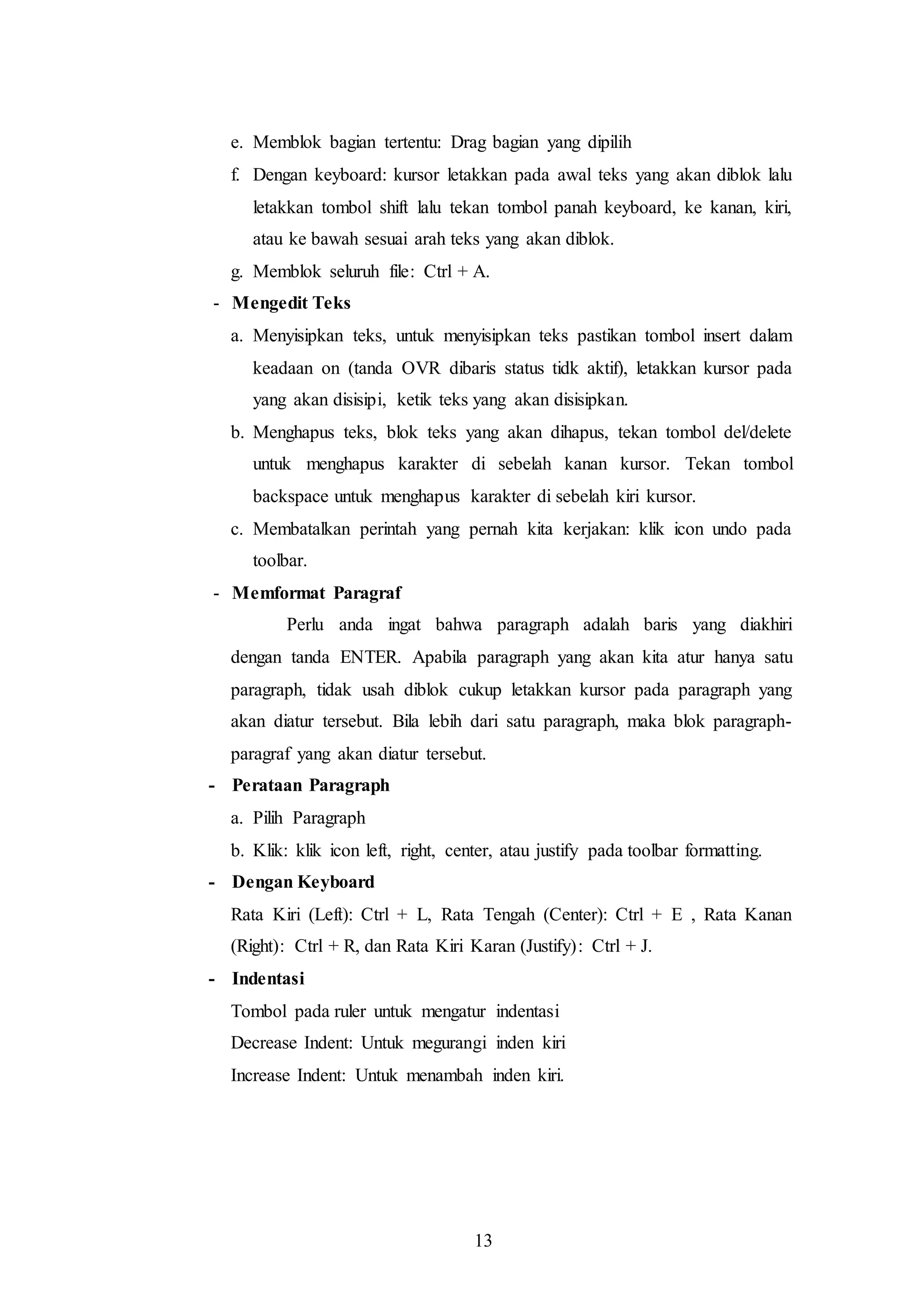 13
e. Memblok bagian tertentu: Drag bagian yang dipilih
f. Dengan keyboard: kursor letakkan pada awal teks yang akan diblok lalu
letakkan tombol shift lalu tekan tombol panah keyboard, ke kanan, kiri,
atau ke bawah sesuai arah teks yang akan diblok.
g. Memblok seluruh file: Ctrl + A.
- Mengedit Teks
a. Menyisipkan teks, untuk menyisipkan teks pastikan tombol insert dalam
keadaan on (tanda OVR dibaris status tidk aktif), letakkan kursor pada
yang akan disisipi, ketik teks yang akan disisipkan.
b. Menghapus teks, blok teks yang akan dihapus, tekan tombol del/delete
untuk menghapus karakter di sebelah kanan kursor. Tekan tombol
backspace untuk menghapus karakter di sebelah kiri kursor.
c. Membatalkan perintah yang pernah kita kerjakan: klik icon undo pada
toolbar.
- Memformat Paragraf
Perlu anda ingat bahwa paragraph adalah baris yang diakhiri
dengan tanda ENTER. Apabila paragraph yang akan kita atur hanya satu
paragraph, tidak usah diblok cukup letakkan kursor pada paragraph yang
akan diatur tersebut. Bila lebih dari satu paragraph, maka blok paragraph-
paragraf yang akan diatur tersebut.
- Perataan Paragraph
a. Pilih Paragraph
b. Klik: klik icon left, right, center, atau justify pada toolbar formatting.
- Dengan Keyboard
Rata Kiri (Left): Ctrl + L, Rata Tengah (Center): Ctrl + E , Rata Kanan
(Right): Ctrl + R, dan Rata Kiri Karan (Justify): Ctrl + J.
- Indentasi
Tombol pada ruler untuk mengatur indentasi
Decrease Indent: Untuk megurangi inden kiri
Increase Indent: Untuk menambah inden kiri.
 