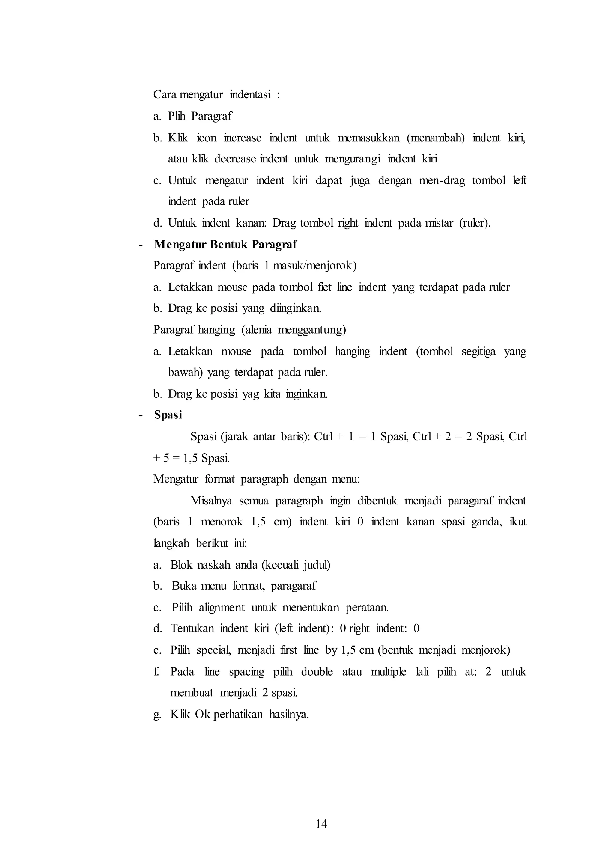 14
Cara mengatur indentasi :
a. Plih Paragraf
b. Klik icon increase indent untuk memasukkan (menambah) indent kiri,
atau klik decrease indent untuk mengurangi indent kiri
c. Untuk mengatur indent kiri dapat juga dengan men-drag tombol left
indent pada ruler
d. Untuk indent kanan: Drag tombol right indent pada mistar (ruler).
- Mengatur Bentuk Paragraf
Paragraf indent (baris 1 masuk/menjorok)
a. Letakkan mouse pada tombol fiet line indent yang terdapat pada ruler
b. Drag ke posisi yang diinginkan.
Paragraf hanging (alenia menggantung)
a. Letakkan mouse pada tombol hanging indent (tombol segitiga yang
bawah) yang terdapat pada ruler.
b. Drag ke posisi yag kita inginkan.
- Spasi
Spasi (jarak antar baris): Ctrl + 1 = 1 Spasi, Ctrl + 2 = 2 Spasi, Ctrl
+ 5 = 1,5 Spasi.
Mengatur format paragraph dengan menu:
Misalnya semua paragraph ingin dibentuk menjadi paragaraf indent
(baris 1 menorok 1,5 cm) indent kiri 0 indent kanan spasi ganda, ikut
langkah berikut ini:
a. Blok naskah anda (kecuali judul)
b. Buka menu format, paragaraf
c. Pilih alignment untuk menentukan perataan.
d. Tentukan indent kiri (left indent): 0 right indent: 0
e. Pilih special, menjadi first line by 1,5 cm (bentuk menjadi menjorok)
f. Pada line spacing pilih double atau multiple lali pilih at: 2 untuk
membuat menjadi 2 spasi.
g. Klik Ok perhatikan hasilnya.
 