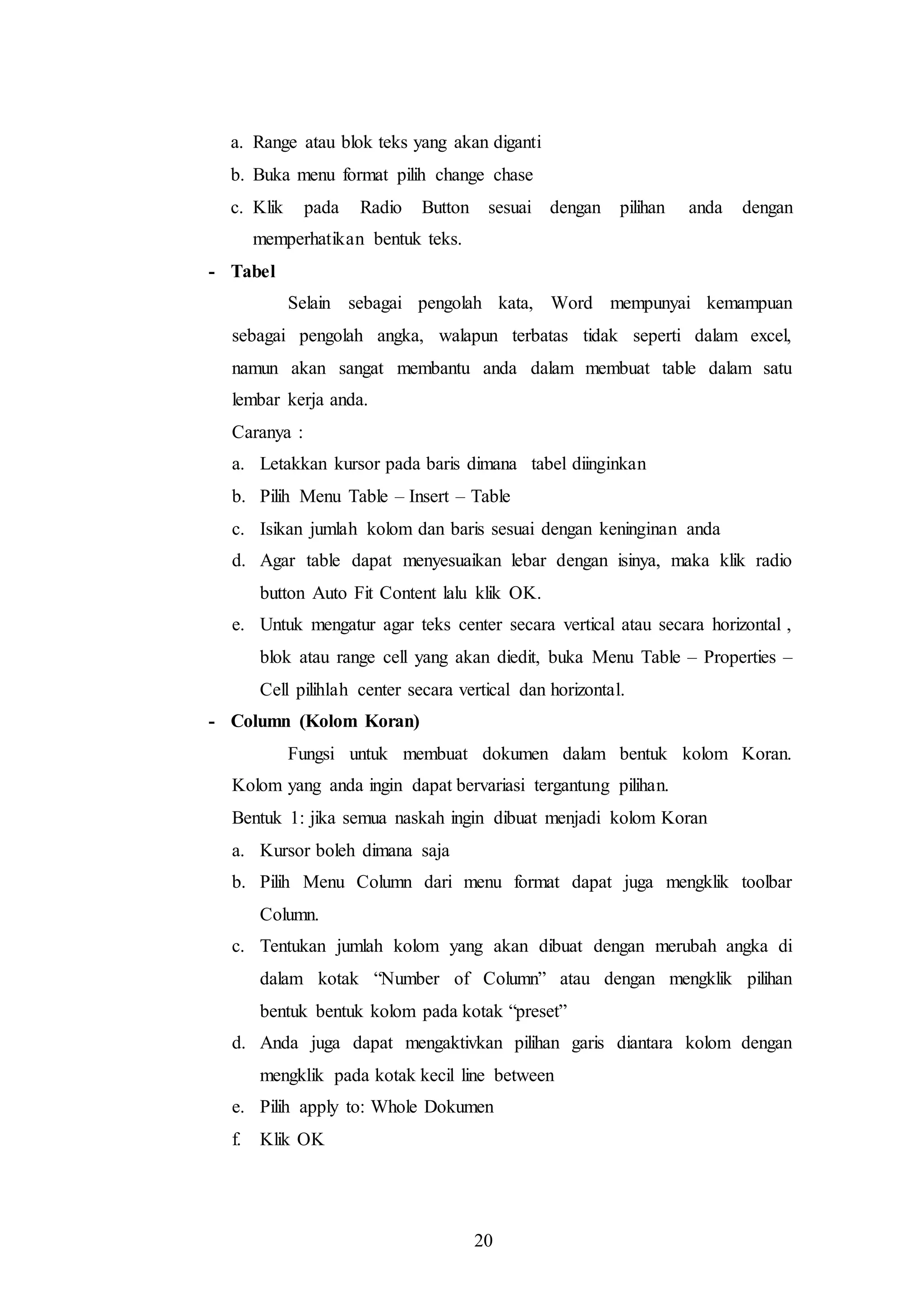 20
a. Range atau blok teks yang akan diganti
b. Buka menu format pilih change chase
c. Klik pada Radio Button sesuai dengan pilihan anda dengan
memperhatikan bentuk teks.
- Tabel
Selain sebagai pengolah kata, Word mempunyai kemampuan
sebagai pengolah angka, walapun terbatas tidak seperti dalam excel,
namun akan sangat membantu anda dalam membuat table dalam satu
lembar kerja anda.
Caranya :
a. Letakkan kursor pada baris dimana tabel diinginkan
b. Pilih Menu Table – Insert – Table
c. Isikan jumlah kolom dan baris sesuai dengan keninginan anda
d. Agar table dapat menyesuaikan lebar dengan isinya, maka klik radio
button Auto Fit Content lalu klik OK.
e. Untuk mengatur agar teks center secara vertical atau secara horizontal ,
blok atau range cell yang akan diedit, buka Menu Table – Properties –
Cell pilihlah center secara vertical dan horizontal.
- Column (Kolom Koran)
Fungsi untuk membuat dokumen dalam bentuk kolom Koran.
Kolom yang anda ingin dapat bervariasi tergantung pilihan.
Bentuk 1: jika semua naskah ingin dibuat menjadi kolom Koran
a. Kursor boleh dimana saja
b. Pilih Menu Column dari menu format dapat juga mengklik toolbar
Column.
c. Tentukan jumlah kolom yang akan dibuat dengan merubah angka di
dalam kotak “Number of Column” atau dengan mengklik pilihan
bentuk bentuk kolom pada kotak “preset”
d. Anda juga dapat mengaktivkan pilihan garis diantara kolom dengan
mengklik pada kotak kecil line between
e. Pilih apply to: Whole Dokumen
f. Klik OK
 