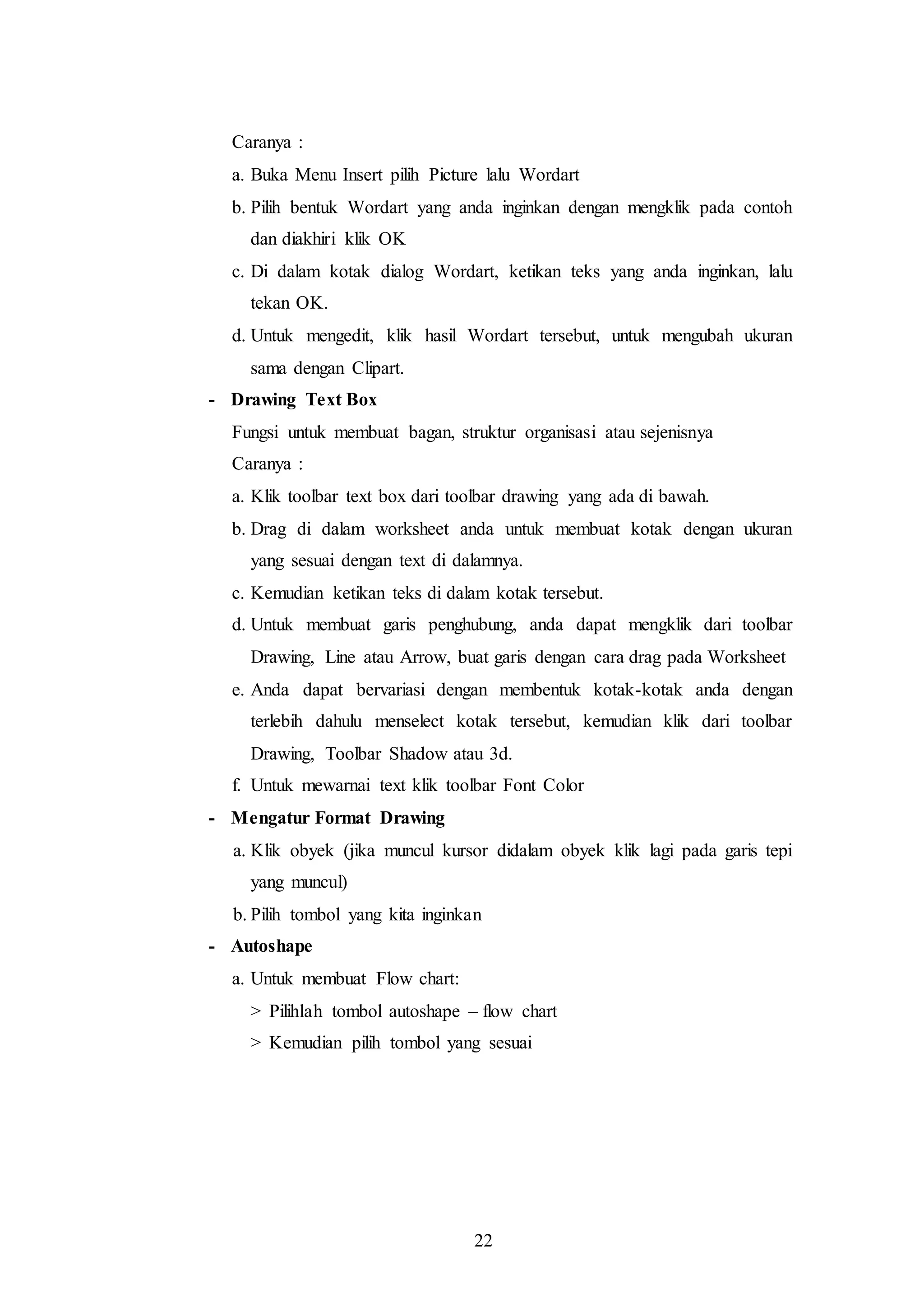 22
Caranya :
a. Buka Menu Insert pilih Picture lalu Wordart
b. Pilih bentuk Wordart yang anda inginkan dengan mengklik pada contoh
dan diakhiri klik OK
c. Di dalam kotak dialog Wordart, ketikan teks yang anda inginkan, lalu
tekan OK.
d. Untuk mengedit, klik hasil Wordart tersebut, untuk mengubah ukuran
sama dengan Clipart.
- Drawing Text Box
Fungsi untuk membuat bagan, struktur organisasi atau sejenisnya
Caranya :
a. Klik toolbar text box dari toolbar drawing yang ada di bawah.
b. Drag di dalam worksheet anda untuk membuat kotak dengan ukuran
yang sesuai dengan text di dalamnya.
c. Kemudian ketikan teks di dalam kotak tersebut.
d. Untuk membuat garis penghubung, anda dapat mengklik dari toolbar
Drawing, Line atau Arrow, buat garis dengan cara drag pada Worksheet
e. Anda dapat bervariasi dengan membentuk kotak-kotak anda dengan
terlebih dahulu menselect kotak tersebut, kemudian klik dari toolbar
Drawing, Toolbar Shadow atau 3d.
f. Untuk mewarnai text klik toolbar Font Color
- Mengatur Format Drawing
a. Klik obyek (jika muncul kursor didalam obyek klik lagi pada garis tepi
yang muncul)
b. Pilih tombol yang kita inginkan
- Autoshape
a. Untuk membuat Flow chart:
> Pilihlah tombol autoshape – flow chart
> Kemudian pilih tombol yang sesuai
 