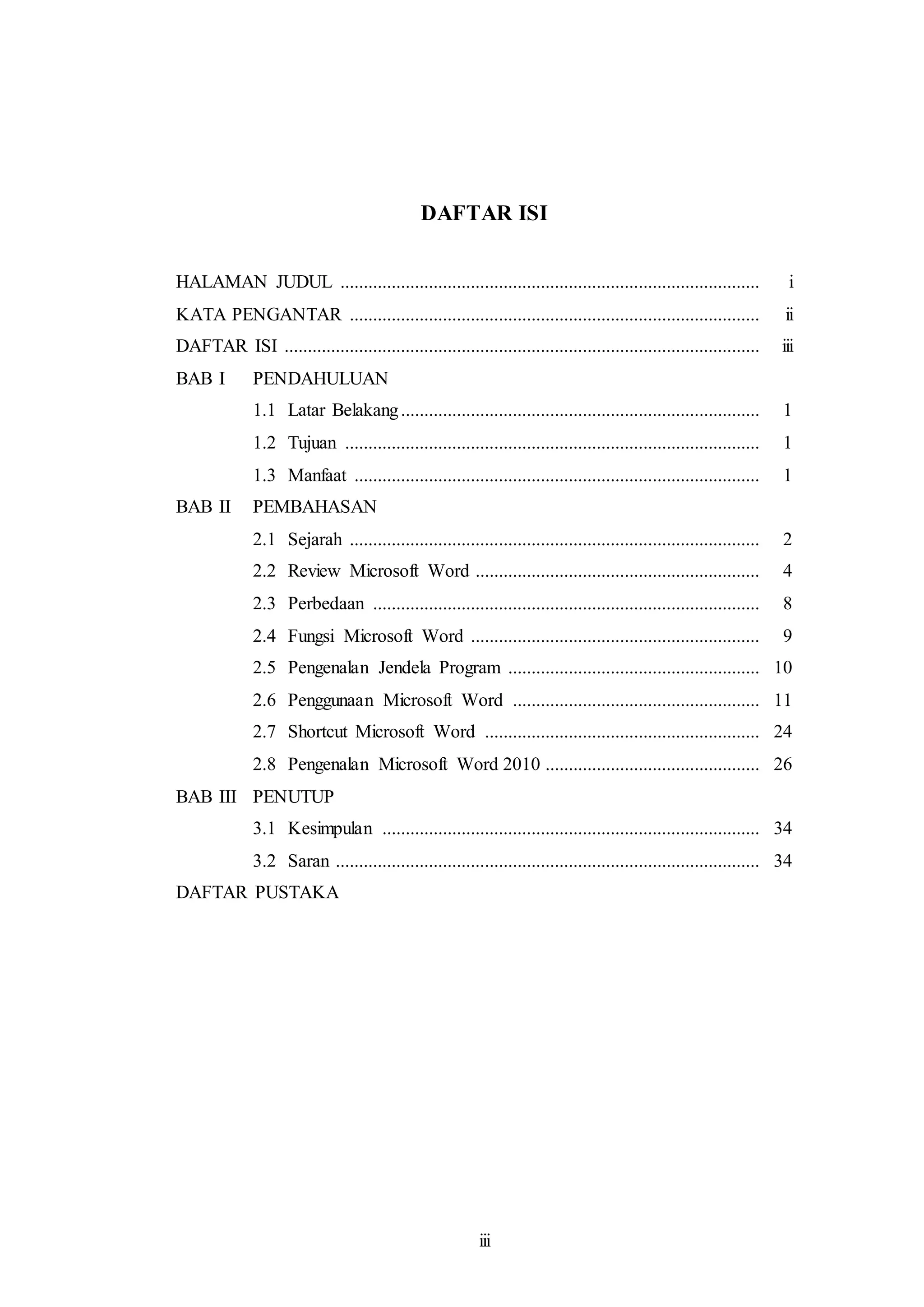 iii
DAFTAR ISI
HALAMAN JUDUL .......................................................................................... i
KATA PENGANTAR ........................................................................................ ii
DAFTAR ISI ...................................................................................................... iii
BAB I PENDAHULUAN
1.1 Latar Belakang............................................................................. 1
1.2 Tujuan ......................................................................................... 1
1.3 Manfaat ....................................................................................... 1
BAB II PEMBAHASAN
2.1 Sejarah ........................................................................................ 2
2.2 Review Microsoft Word ............................................................. 4
2.3 Perbedaan ................................................................................... 8
2.4 Fungsi Microsoft Word .............................................................. 9
2.5 Pengenalan Jendela Program ...................................................... 10
2.6 Penggunaan Microsoft Word ..................................................... 11
2.7 Shortcut Microsoft Word ........................................................... 24
2.8 Pengenalan Microsoft Word 2010 .............................................. 26
BAB III PENUTUP
3.1 Kesimpulan ................................................................................. 34
3.2 Saran ........................................................................................... 34
DAFTAR PUSTAKA
 