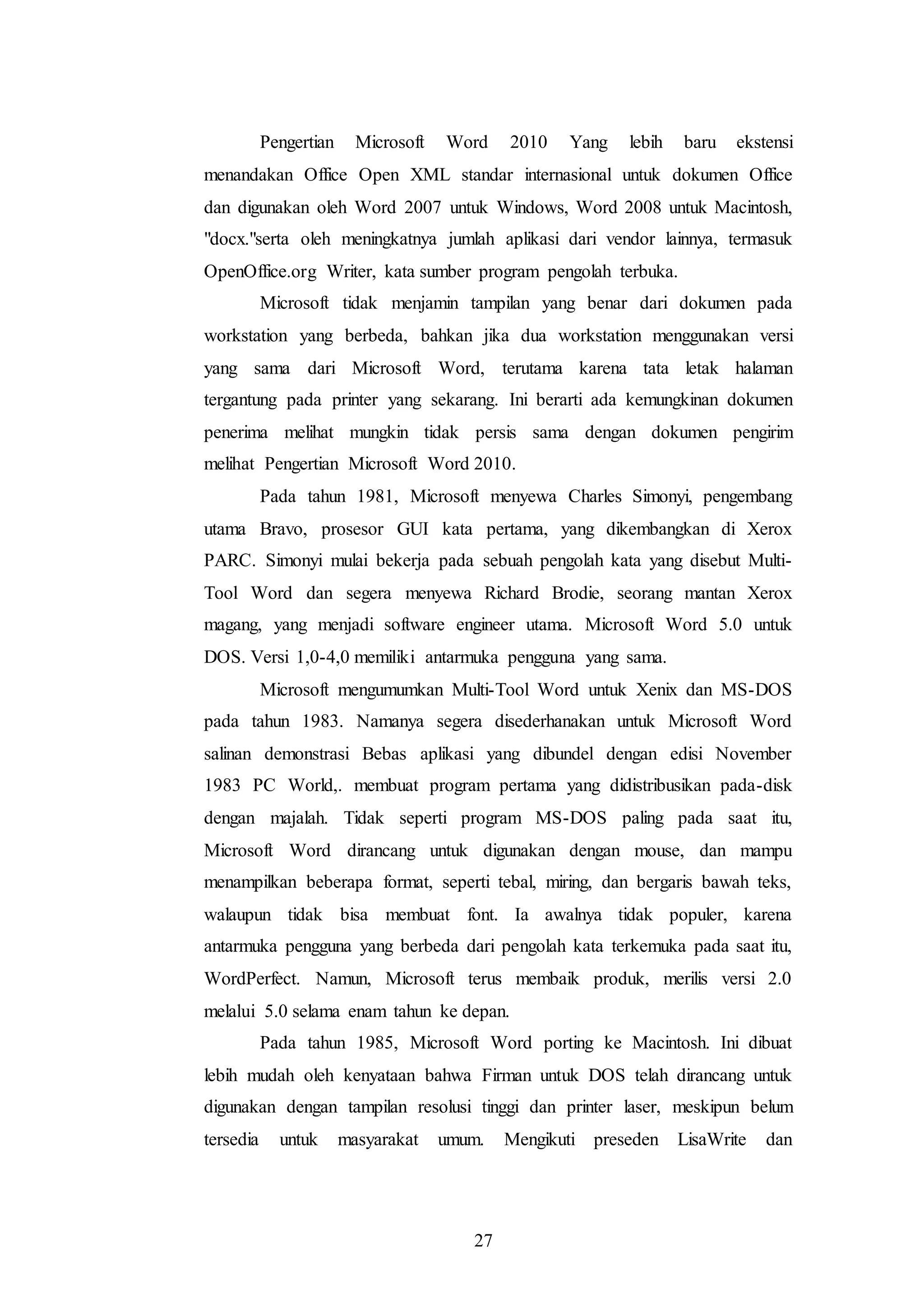 27
Pengertian Microsoft Word 2010 Yang lebih baru ekstensi
menandakan Office Open XML standar internasional untuk dokumen Office
dan digunakan oleh Word 2007 untuk Windows, Word 2008 untuk Macintosh,
"docx."serta oleh meningkatnya jumlah aplikasi dari vendor lainnya, termasuk
OpenOffice.org Writer, kata sumber program pengolah terbuka.
Microsoft tidak menjamin tampilan yang benar dari dokumen pada
workstation yang berbeda, bahkan jika dua workstation menggunakan versi
yang sama dari Microsoft Word, terutama karena tata letak halaman
tergantung pada printer yang sekarang. Ini berarti ada kemungkinan dokumen
penerima melihat mungkin tidak persis sama dengan dokumen pengirim
melihat Pengertian Microsoft Word 2010.
Pada tahun 1981, Microsoft menyewa Charles Simonyi, pengembang
utama Bravo, prosesor GUI kata pertama, yang dikembangkan di Xerox
PARC. Simonyi mulai bekerja pada sebuah pengolah kata yang disebut Multi-
Tool Word dan segera menyewa Richard Brodie, seorang mantan Xerox
magang, yang menjadi software engineer utama. Microsoft Word 5.0 untuk
DOS. Versi 1,0-4,0 memiliki antarmuka pengguna yang sama.
Microsoft mengumumkan Multi-Tool Word untuk Xenix dan MS-DOS
pada tahun 1983. Namanya segera disederhanakan untuk Microsoft Word
salinan demonstrasi Bebas aplikasi yang dibundel dengan edisi November
1983 PC World,. membuat program pertama yang didistribusikan pada-disk
dengan majalah. Tidak seperti program MS-DOS paling pada saat itu,
Microsoft Word dirancang untuk digunakan dengan mouse, dan mampu
menampilkan beberapa format, seperti tebal, miring, dan bergaris bawah teks,
walaupun tidak bisa membuat font. Ia awalnya tidak populer, karena
antarmuka pengguna yang berbeda dari pengolah kata terkemuka pada saat itu,
WordPerfect. Namun, Microsoft terus membaik produk, merilis versi 2.0
melalui 5.0 selama enam tahun ke depan.
Pada tahun 1985, Microsoft Word porting ke Macintosh. Ini dibuat
lebih mudah oleh kenyataan bahwa Firman untuk DOS telah dirancang untuk
digunakan dengan tampilan resolusi tinggi dan printer laser, meskipun belum
tersedia untuk masyarakat umum. Mengikuti preseden LisaWrite dan
 