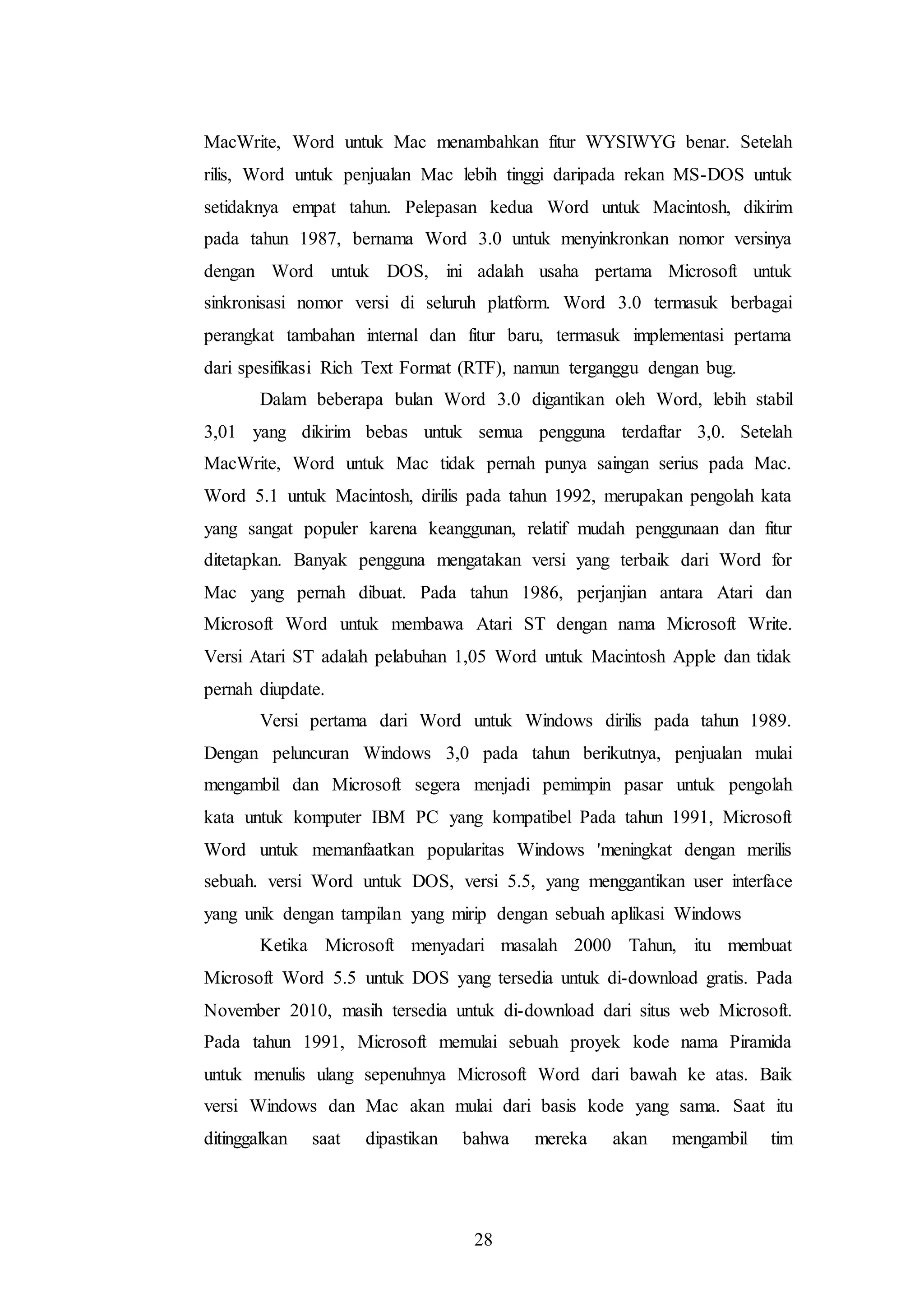 28
MacWrite, Word untuk Mac menambahkan fitur WYSIWYG benar. Setelah
rilis, Word untuk penjualan Mac lebih tinggi daripada rekan MS-DOS untuk
setidaknya empat tahun. Pelepasan kedua Word untuk Macintosh, dikirim
pada tahun 1987, bernama Word 3.0 untuk menyinkronkan nomor versinya
dengan Word untuk DOS, ini adalah usaha pertama Microsoft untuk
sinkronisasi nomor versi di seluruh platform. Word 3.0 termasuk berbagai
perangkat tambahan internal dan fitur baru, termasuk implementasi pertama
dari spesifikasi Rich Text Format (RTF), namun terganggu dengan bug.
Dalam beberapa bulan Word 3.0 digantikan oleh Word, lebih stabil
3,01 yang dikirim bebas untuk semua pengguna terdaftar 3,0. Setelah
MacWrite, Word untuk Mac tidak pernah punya saingan serius pada Mac.
Word 5.1 untuk Macintosh, dirilis pada tahun 1992, merupakan pengolah kata
yang sangat populer karena keanggunan, relatif mudah penggunaan dan fitur
ditetapkan. Banyak pengguna mengatakan versi yang terbaik dari Word for
Mac yang pernah dibuat. Pada tahun 1986, perjanjian antara Atari dan
Microsoft Word untuk membawa Atari ST dengan nama Microsoft Write.
Versi Atari ST adalah pelabuhan 1,05 Word untuk Macintosh Apple dan tidak
pernah diupdate.
Versi pertama dari Word untuk Windows dirilis pada tahun 1989.
Dengan peluncuran Windows 3,0 pada tahun berikutnya, penjualan mulai
mengambil dan Microsoft segera menjadi pemimpin pasar untuk pengolah
kata untuk komputer IBM PC yang kompatibel Pada tahun 1991, Microsoft
Word untuk memanfaatkan popularitas Windows 'meningkat dengan merilis
sebuah. versi Word untuk DOS, versi 5.5, yang menggantikan user interface
yang unik dengan tampilan yang mirip dengan sebuah aplikasi Windows
Ketika Microsoft menyadari masalah 2000 Tahun, itu membuat
Microsoft Word 5.5 untuk DOS yang tersedia untuk di-download gratis. Pada
November 2010, masih tersedia untuk di-download dari situs web Microsoft.
Pada tahun 1991, Microsoft memulai sebuah proyek kode nama Piramida
untuk menulis ulang sepenuhnya Microsoft Word dari bawah ke atas. Baik
versi Windows dan Mac akan mulai dari basis kode yang sama. Saat itu
ditinggalkan saat dipastikan bahwa mereka akan mengambil tim
 