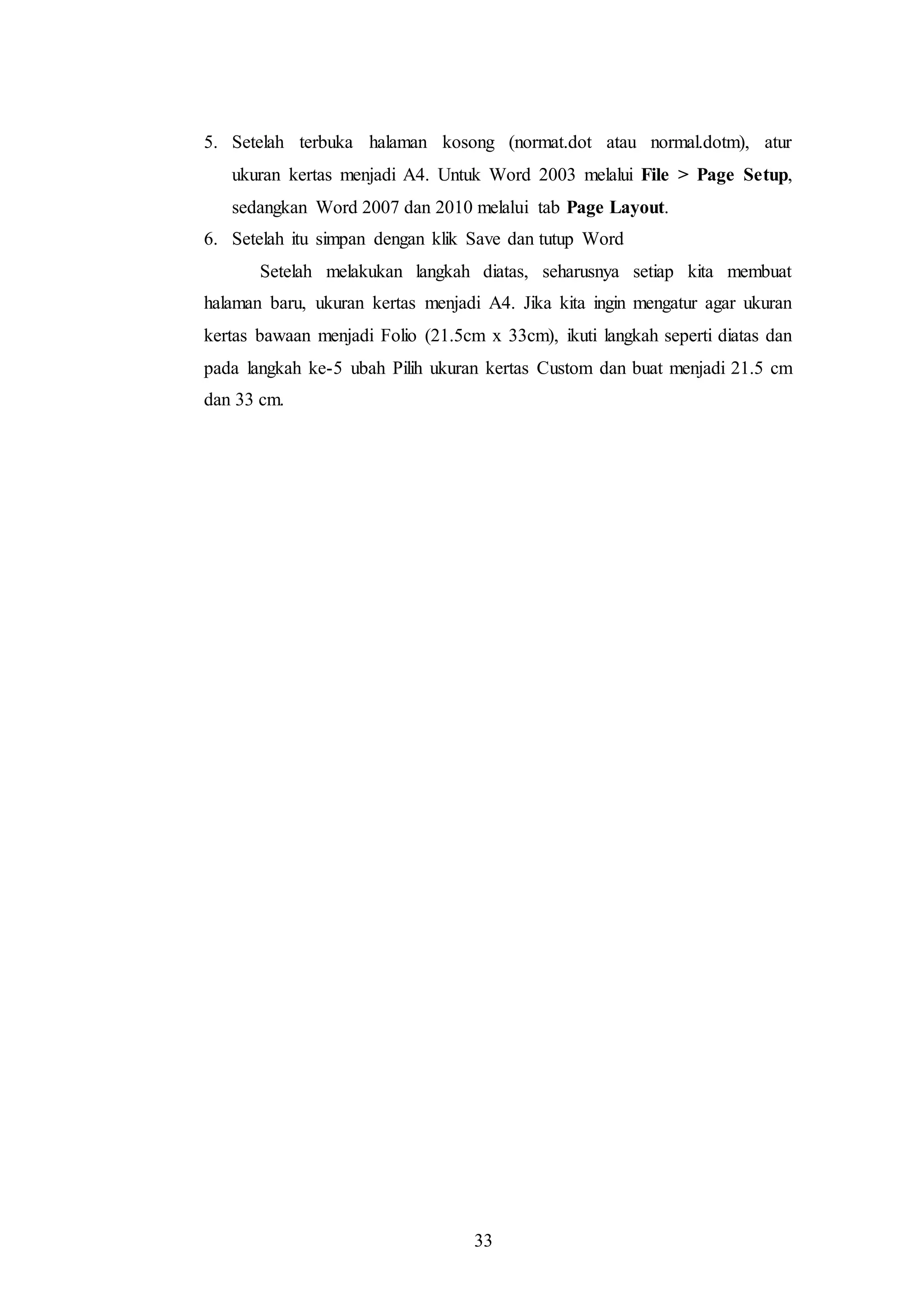 33
5. Setelah terbuka halaman kosong (normat.dot atau normal.dotm), atur
ukuran kertas menjadi A4. Untuk Word 2003 melalui File > Page Setup,
sedangkan Word 2007 dan 2010 melalui tab Page Layout.
6. Setelah itu simpan dengan klik Save dan tutup Word
Setelah melakukan langkah diatas, seharusnya setiap kita membuat
halaman baru, ukuran kertas menjadi A4. Jika kita ingin mengatur agar ukuran
kertas bawaan menjadi Folio (21.5cm x 33cm), ikuti langkah seperti diatas dan
pada langkah ke-5 ubah Pilih ukuran kertas Custom dan buat menjadi 21.5 cm
dan 33 cm.
 