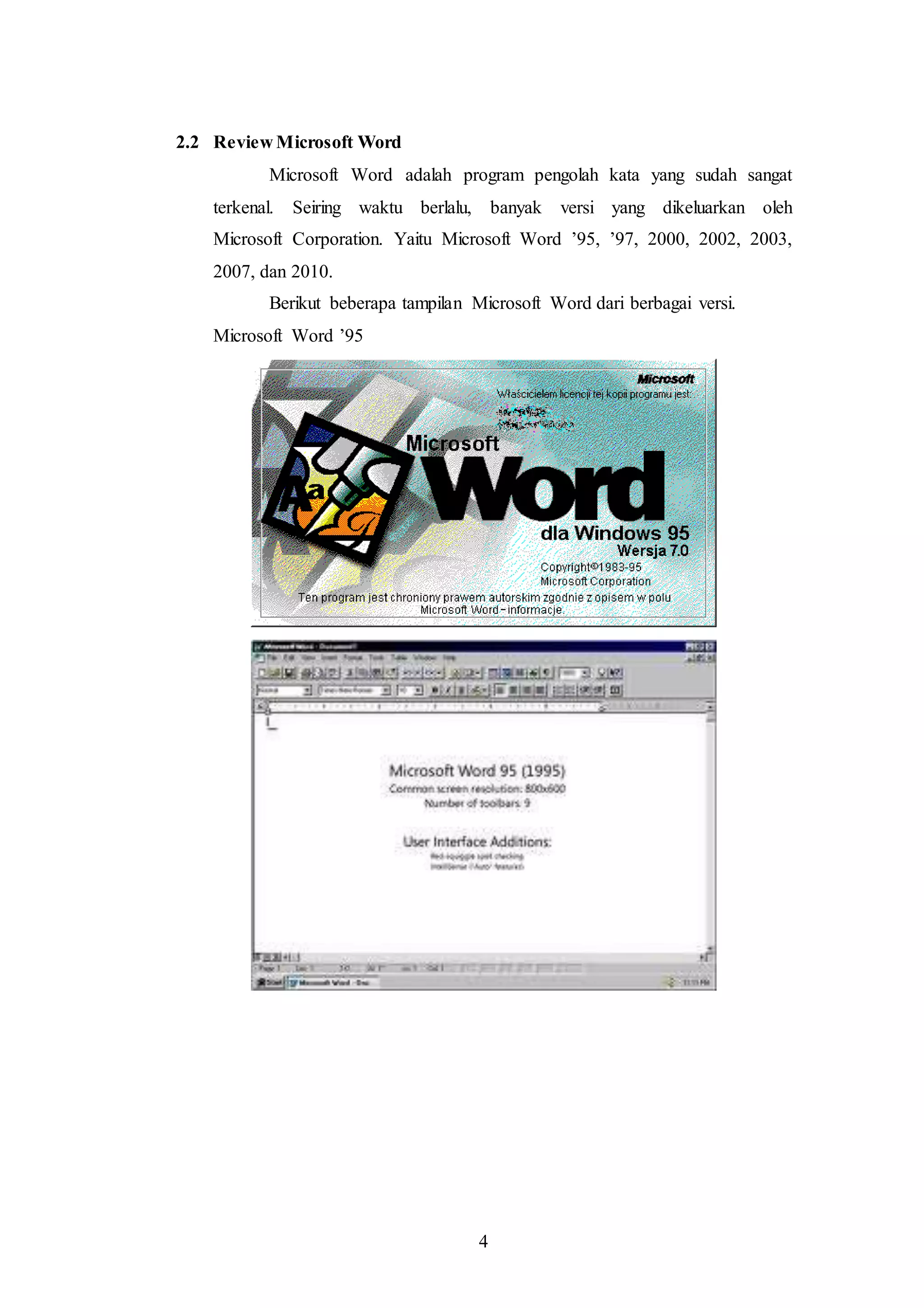 4
2.2 Review Microsoft Word
Microsoft Word adalah program pengolah kata yang sudah sangat
terkenal. Seiring waktu berlalu, banyak versi yang dikeluarkan oleh
Microsoft Corporation. Yaitu Microsoft Word ’95, ’97, 2000, 2002, 2003,
2007, dan 2010.
Berikut beberapa tampilan Microsoft Word dari berbagai versi.
Microsoft Word ’95
 