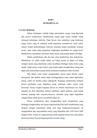 BAB I
                              PENDAHULUAN


1.1.Latar Belakang
          Dalam kehidupan, mahluk hidup memerlukan energy yang diperoleh
   dari proses metabolisme. Metabolisme terjadi pada semua mahluk hidup
   termasuk kehidupan mikroba. Pada hewan atau tumbuhan yang berderajat
   tinggi enzim yang di sediakan untuk keperluan metabolisme reatif stabil,
   selama terjadi perkembangan individu memang terjadi perubahan susunan
   enzim, akan tetapi pada pergantian lingkungan perubahan itu sangat kecil.
   Metabolisme merupakan serentetan reaksi kimia yang terjadi dalam sel hidup.
          Dalam metabolisme ada dua fase yaitu katabolisme dan anabolisme.
   Metabolime ini selalu terjadi dalam sel hidup karena di dalam sel hidup
   terdapat enzim yang diperlukan untuk membantu berbagai reaksi kimia yang
   terjadi. Suatu proses reaksi kimia yang terjadi dapat menghasilkan energi dan
   dapat pula memerlukan energi untuk membantu terjadinya reaksi tersebut.
          Bila dalam suatu reaksi menghasilkan energi maka disebut reaksi
   eksergonik, dan apabila untuk dapat berlangsungnya suatu reaksi diperlukan
   energi, reaksi ini disebut reaksi endergonik. Kegiatan metabolisme meliputi
   proses perubahan yang dilakukan untuk sederetan reaksi enzim yang
   berurutan. Secara singkat kegiatan proses ini disebut transformasi zat. Hasil
   kegiatan ini akan dihasilkan nutrien sederhana seperti glukosa, asam lemak
   berantai panjang atau senyawa-senyawa aromatik yang dapat digunakan
   sebagai bahan untuk proses neosintetik bahan sel.
          Proses metabolisme akan menghasilkan hasil metabolisme yang
   berfungsi menghasilkan sub satuan makromolekul dari hasil metabolisme yang
   berguna sebagai penyediaan tahap awal bagi komponen-komponen sel
   menghasilkan dan menyediakan energi yang dihasilkan dari ATP lewat ADP
   dengan fosfat. Energi ini sangat penting untuk kegiatan proses lain yang dalam
   prosesnya hanya bisa berlangsung kalau tersedia energi.




Metabolisme Mikrobia                                                      Page 1
 