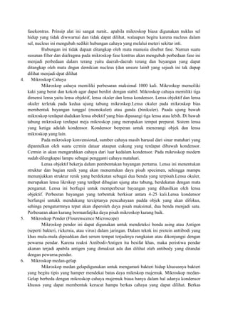 fasekontras. Prinsip alat ini sangat rumit.. apabila mikroskop biasa digunakan nuklus sel
hidup yang tidak diwwarnai dan tidak dapat dilihat, walaupun begitu karena nucleus dalam
sel, nucleus ini mengubah sedikit hubungan cahaya yang melalui meteri sekitar inti.
Hubungan ini tidak dapaat ditangkap oleh mata manusia disebut fase. Namun suatu
susunan filter dan diafragma pada mikroskop fase kontras akan mengubah perbedaan fase ini
menjadi perbedaan dalam terang yaitu daerah-daerah terang dan bayangan yang dapat
ditangkap oleh mata dngan demikian nucleus (dan unsure lain0 yang sejauh ini tak dapap
dilihat menjadi dpat dilihat
4.
Mikroskop Cahaya
Mikroskop cahaya memiliki perbesaran maksimal 1000 kali. Mikroskop memeiliki
kaki yang berat dan kokoh agar dapat berdiri dengan stabil. Mikroskop cahaya memiliki tiga
dimensi lensa yaitu lensa objektif, lensa okuler dan lensa kondensor. Lensa objektif dan lensa
okuler terletak pada kedua ujung tabung mikroskop.Lensa okuler pada mikroskop bias
membentuk bayangan tunggal (monokuler) atau ganda (binikuler). Paada ujung bawah
mikroskop terdapat dudukan lensa obektif yang bias dipasangi tiga lensa atau lebih. Di bawah
tabung mikroskop terdapat meja mikroskop yang merupakan tempat preparat. Sistem lensa
yang ketiga adalah kondensor. Kondensor berperan untuk menerangi objek dan lensa
mikroskop yang lain.
Pada mikroskop konvensional, sumber cahaya masih barasal dari sinar matahari yang
dipantulkan oleh suatu cermin dataar ataupun cukung yang terdapat dibawah kondensor.
Cermin in akan mengarahkan cahaya dari luar kedalam kondensor. Pada mikroskop modern
sudah dilengkapai lampu sebagai pengganti cahaya matahari.
Lensa objektif bekerja dalam pembentukan bayangan pertama. Lensa ini menentukan
struktur dan bagian renik yang akan menentukan daya pisah specimen, sehingga mampu
menunjukkan struktur renik yang berdekatan sebagai dua benda yang terpisah.Lensa okuler,
merupakan lensa likrskop yang terdpat dibagian ujung atas tabung, berdekatan dengan mata
pengamat. Lensa ini berfugsi untuk memperbesar bayangan yang dihasilkan oleh lensa
objektif. Perbesran bayangan yang terbentuk berkisar antara 4-25 kali.Lensa kondensor
berfungsi untukk mendukung terciptanya pencahayaan padda objek yang akan difokus,
sehinga pengaturrnnya tepat akan diperoleh daya pisah maksimal, dua benda menjadi satu.
Perbesaran akan kurang bermanfatjika daya pisah mikroskop kurang baik.
5.
Mikroskop Pender (Flourenscence Microscope)
Mikroskop pender ini dapat digunakan untuk mendeteksi benda asing atau Antigen
(seperti bakteri, ricketsia, atau virus) dalam jaringan. Dalam teknk ini protein anttibodi yang
khas mula-mula dipisahkan dari serum tempat terjadinya rangkaian atau dikonjungsi dengan
pewarna pendar. Karena reaksi Antibodi-Antigen itu besifat khas, maka peristiwa pendar
akanan terjadi apabila antigen yang dimaksut ada dan dilihat oleh antibody yang ditandai
dengan pewarna pendar.
6.
Mikroskop medan-gelap
Mikroskop medan gelapdigunakan untuk mengamati bakteri hidup khususnya bakteri
yang begitu tipis yang hamper mendekai batas daya mikrskop majemuk. Mikroskop medanGelap berbeda dengan mikroskop cahaya majemuk biasa hanya dalam hal adanya kondensor
khusus yang dapat membentuk kerucut hampa berkas cahaya yang dapat dilihat. Berkas

 