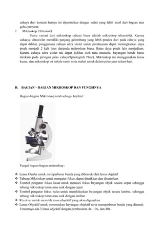 cahaya dari kerucut hampa ini dipantulkan dengan sudut yang lebih kecil dari bagian atas
gelas preparat.
7.
Mikroskop Ultraviolet
Suatu variasi dari mikroskop cahaya biasa adalah mikroskop ultraviolet. Karena
cahaaya ultraviolet memiliki panjang gelombang yang lebih pendek dari pada cahaya yang
dapat dilihat, penggunaan cahaya ultra violet untuk pecahayaan dapat meningkatkan daya
pisah menjadi 2 kali lipat daripada mikroskop biasa. Batas daya pisah lalu menjadium.
Karena cahaya ultra violet tak dapat di;lihat oleh nata manusia, bayangan benda harus
direkam pada piringan peka cahaya9photografi Plate). Mikroskop ini menggunakan lensa
kuasa, dan mikroskop ini terlalu rumit serta mahal untuk dalam pekerjaan sehari-hari.

D.

BAGIAN – BAGIAN MIKROSKOP DAN FUNGSINYA
Bagian-bagian Mikroskop ialah sebagai berikut :

Fungsi bagian-bagian mikroskop :
 Lensa Okuler untuk memperbesar benda yang dibentuk oleh lensa objektif
 Tabung Mikroskop untuk mengatur fokus, dapat dinaikkan dan diturunkan
 Tombol pengatur fokus kasar untuk mencari fokus bayangan objek secara cepat sehingga
tabung mikroskop turun atau naik dengan cepat
 Tombol pengatur fokus halus untuk memfokuskan bayangan objek secara lambat, sehingga
tabung mikroskop turun atau naik dengan lambat
 Revolver untuk memilih lensa obyektif yang akan digunakan
 Lensa Objektif untuk menentukan bayangan objektif serta memperbesar benda yang diamati.
Umumnya ada 3 lensa objektif dengan pembesaran 4x, 10x, dan 40x.

 