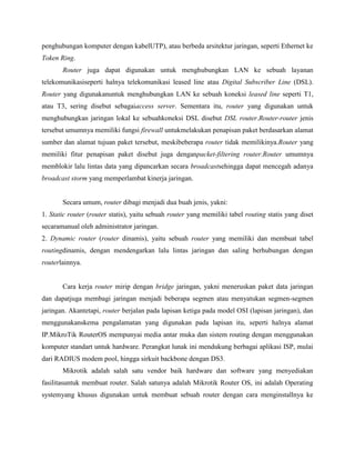 penghubungan komputer dengan kabelUTP), atau berbeda arsitektur jaringan, seperti Ethernet ke
Token Ring.
Router juga dapat digunakan untuk menghubungkan LAN ke sebuah layanan
telekomunikasiseperti halnya telekomunikasi leased line atau Digital Subscriber Line (DSL).
Router yang digunakanuntuk menghubungkan LAN ke sebuah koneksi leased line seperti T1,
atau T3, sering disebut sebagaiaccess server. Sementara itu, router yang digunakan untuk
menghubungkan jaringan lokal ke sebuahkoneksi DSL disebut DSL router.Router-router jenis
tersebut umumnya memiliki fungsi firewall untukmelakukan penapisan paket berdasarkan alamat
sumber dan alamat tujuan paket tersebut, meskibeberapa router tidak memilikinya.Router yang
memiliki fitur penapisan paket disebut juga denganpacket-filtering router.Router umumnya
memblokir lalu lintas data yang dipancarkan secara broadcastsehingga dapat mencegah adanya
broadcast storm yang memperlambat kinerja jaringan.

Secara umum, router dibagi menjadi dua buah jenis, yakni:
1. Static router (router statis), yaitu sebuah router yang memiliki tabel routing statis yang diset
secaramanual oleh administrator jaringan.
2. Dynamic router (router dinamis), yaitu sebuah router yang memiliki dan membuat tabel
routingdinamis, dengan mendengarkan lalu lintas jaringan dan saling berhubungan dengan
routerlainnya.

Cara kerja router mirip dengan bridge jaringan, yakni meneruskan paket data jaringan
dan dapatjuga membagi jaringan menjadi beberapa segmen atau menyatukan segmen-segmen
jaringan. Akantetapi, router berjalan pada lapisan ketiga pada model OSI (lapisan jaringan), dan
menggunakanskema pengalamatan yang digunakan pada lapisan itu, seperti halnya alamat
IP.MikroTik RouterOS mempunyai media antar muka dan sistem routing dengan menggunakan
komputer standart untuk hardware. Perangkat lunak ini mendukung berbagai aplikasi ISP, mulai
dari RADIUS modem pool, hingga sirkuit backbone dengan DS3.
Mikrotik adalah salah satu vendor baik hardware dan software yang menyediakan
fasilitasuntuk membuat router. Salah satunya adalah Mikrotik Router OS, ini adalah Operating
systemyang khusus digunakan untuk membuat sebuah router dengan cara menginstallnya ke

 