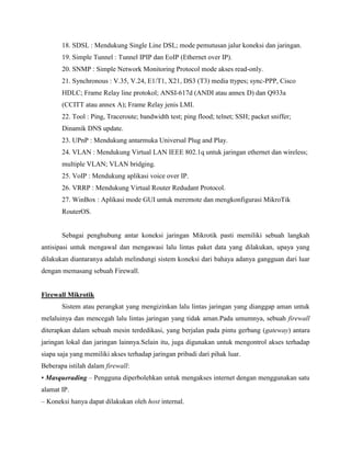 18. SDSL : Mendukung Single Line DSL; mode pemutusan jalur koneksi dan jaringan.
19. Simple Tunnel : Tunnel IPIP dan EoIP (Ethernet over IP).
20. SNMP : Simple Network Monitoring Protocol mode akses read-only.
21. Synchronous : V.35, V.24, E1/T1, X21, DS3 (T3) media ttypes; sync-PPP, Cisco
HDLC; Frame Relay line protokol; ANSI-617d (ANDI atau annex D) dan Q933a
(CCITT atau annex A); Frame Relay jenis LMI.
22. Tool : Ping, Traceroute; bandwidth test; ping flood; telnet; SSH; packet sniffer;
Dinamik DNS update.
23. UPnP : Mendukung antarmuka Universal Plug and Play.
24. VLAN : Mendukung Virtual LAN IEEE 802.1q untuk jaringan ethernet dan wireless;
multiple VLAN; VLAN bridging.
25. VoIP : Mendukung aplikasi voice over IP.
26. VRRP : Mendukung Virtual Router Redudant Protocol.
27. WinBox : Aplikasi mode GUI untuk meremote dan mengkonfigurasi MikroTik
RouterOS.

Sebagai penghubung antar koneksi jaringan Mikrotik pasti memiliki sebuah langkah
antisipasi untuk mengawal dan mengawasi lalu lintas paket data yang dilakukan, upaya yang
dilakukan diantaranya adalah melindungi sistem koneksi dari bahaya adanya gangguan dari luar
dengan memasang sebuah Firewall.

Firewall Mikrotik
Sistem atau perangkat yang mengizinkan lalu lintas jaringan yang dianggap aman untuk
melaluinya dan mencegah lalu lintas jaringan yang tidak aman.Pada umumnya, sebuah firewall
diterapkan dalam sebuah mesin terdedikasi, yang berjalan pada pintu gerbang (gateway) antara
jaringan lokal dan jaringan lainnya.Selain itu, juga digunakan untuk mengontrol akses terhadap
siapa saja yang memiliki akses terhadap jaringan pribadi dari pihak luar.
Beberapa istilah dalam firewall:
• Masquerading – Pengguna diperbolehkan untuk mengakses internet dengan menggunakan satu
alamat IP.
– Koneksi hanya dapat dilakukan oleh host internal.

 
