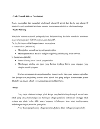 • NAT (Network Address Translation)

Router memetakan dan mengubah sekelompok alamat IP privat dari dan ke satu alamat IP
publik.Firewall membatasi lalu-lintas tertentu, sementara membolehkan lalu-lintas lainnya.
• Packet Filtering

Metode ini merupakan bentuk paling sederhana dari firewalling. Selain itu metode ini membatasi
akses tertentudari port TCP/IP, protokol, dan alamat IP.
Packet filtering memiliki dua pendekatan aturan utama.
a. Standar allow (dibolehkan)
Mengijinkan semua lewat kecuali yang terdaftar
Menetapkan batasan dan atau mengawasi gerbang tertentu yang boleh dilewati.
b. Standar deny (ditolak)
Semua dilarang lewat kecuali yang terdaftar
Membangun dinding dan jalan yang berliku layaknya labirin pada siapapun yang
diinginkan oleh pengatur.

Sebelum sebuah data tersampaikan dalam sistem transfer data, pada aturannya di dalam
ilmu jaringan ada penghubung diantara suatu bentuk fisik yang meliputi Hardware (PC,printer
dll),Software dengan sebuah penyedia jaringan dibutuhkan Proxy.
• Proxy

Proxy dapat dipahami sebagai pihak ketiga yang berdiri ditengah-tengah antara kedua
pihak yang saling berhubungan dan berfungsi sebagai perantara, sedemikian sehingga pihak
pertama dan pihak kedua tidak secara langsung berhubungan, akan tetapi masing-masing
berhubungan dengan perantara, yaitu proxy.
Proxy dalam pengertiannya sebagai perantara, bekerja dalam berbagai jenis protokol 6

 