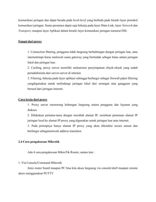 komunikasi jaringan dan dapat berada pada level-level yang berbeda pada hirarki layer protokol
komunikasi jaringan. Suatu perantara dapat saja bekerja pada layer Data-Link, layer Network dan
Transport, maupun layer Aplikasi dalam hirarki layer komunikasi jaringan menurut OSI.

Fungsi dari proxy

1. Connection Sharing, pengguna tidak langsung berhubungan dengan jaringan luar, atau
internettetapi harus melewati suatu gateway yang bertindak sebagai batas antara jaringan
lokal dan jaringan luar.
2. Caching, proxy server memiliki mekanisme penyimpanan obyek-obyek yang sudah
pernahdiminta dari server-server di internet.
3. Filtering, bekerja pada layer aplikasi sehingga berfungsi sebagai firewall paket filtering
yangdigunakan untuk melindungi jaringan lokal dari serangan atau gangguan yang
berasal dari jaringan internet.

Cara kerja dari proxy
1. Proxy server memotong hubungan langsung antara pengguna dan layanan yang
diakses.
2. Dilakukan pertama-tama dengan merubah alamat IP, membuat pemetaan alamat IP
jaringan local ke alamat IP proxy yang digunakan untuk jaringan luar atau internet.
3. Pada prinsipnya hanya alamat IP proxy yang akan diketahui secara umum dan
berfungsi sebagainetwork address translator.

2.4 Cara pengaksesan Mikrotik

Ada 4 cara pengaksesan MikroTik Router, antara lain :

1. Via Console/Command Mikrotik
Jenis router board maupun PC bisa kita akses langsung via console/shell maupun remote
akses menggunakan PUTTY

 
