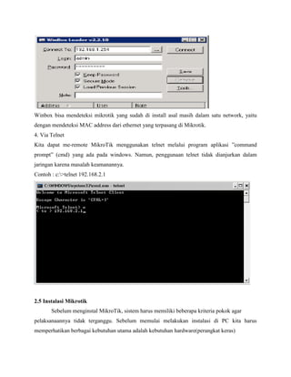 Winbox bisa mendeteksi mikrotik yang sudah di install asal masih dalam satu network, yaitu
dengan mendeteksi MAC address dari ethernet yang terpasang di Mikrotik.
4. Via Telnet
Kita dapat me-remote MikroTik menggunakan telnet melalui program aplikasi ”command
prompt” (cmd) yang ada pada windows. Namun, penggunaan telnet tidak dianjurkan dalam
jaringan karena masalah keamanannya.
Contoh : c:>telnet 192.168.2.1

2.5 Instalasi Mikrotik
Sebelum menginstal MikroTik, sistem harus memiliki beberapa kriteria pokok agar
pelaksanaannya tidak terganggu. Sebelum memulai melakukan instalasi di PC kita harus
memperhatikan berbagai kebutuhan utama adalah kebutuhan hardware(perangkat keras)

 